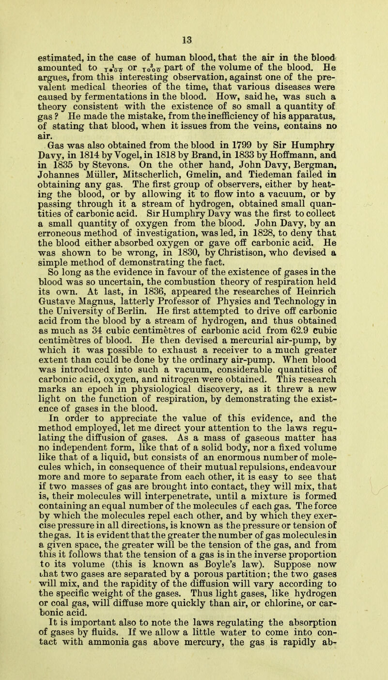 estimated, in the case of human blood, that the air in the blood amounted to yeV^ or to^tt part of the volume of the blood. He argues, from this interesting observation, against one of the pre- valent medical theories of the time, that various diseases were caused by fermentations in the blood. How, said he, was such a theory consistent with the existence of so small a quantity of gas ? He made the mistake, from the inefficiency of his apparatus, of stating that blood, when it issues from the veins, contains no air. Gas was also obtained from the blood in 1799 by Sir Humphry Davy, in 1814 by Vogel, in 1818 by Brand, in 1833 by Hoffmann, and in 1835 by Stevens. On the other hand, John Davy, Bergman, Johannes Muller, Mitscherlich, Gmelin, and Tiedeman failed in obtaining any gas. The first group of observers, either by heat- ing the blood, or by allowing it to flow into a vacuum, or by passing through it a stream of hydrogen, obtained small quan- tities of carbonic acid. Sir Humphry Davy was the first to collect a small quantity of oxygen from the blood. John Davy, by an erroneous method of investigation, was led, in 1828, to deny that the blood either absorbed oxygen or gave off carbonic acid. He was shown to be wrong, in 1830, by Christison, who devised a simple method of demonstrating the fact. So long as the evidence in favour of the existence of gases in the blood was so uncertain, the combustion theory of respiration held its own. At last, in 1836, appeared the researches of Heinrich Gustave Magnus, latterly Professor of Physics and Technology in the University of Berlin. He first attempted to drive off carbonic acid from the blood by a stream of hydrogen, and thus obtained as much as 34 cubic centimetres of carbonic acid from 62.9 cubic centimetres of blood. He then devised a mercurial air-pump, by which it was possible to exhaust a receiver to a much greater extent than could be done by the ordinary air-pump. When blood was introduced into such a vacuum, considerable quantities of carbonic acid, oxygen, and nitrogen were obtained. This research marks an epoch in physiological discovery, as it threw a new light on the function of respiration, by demonstrating the exist- ence of gases in the blood. In order to appreciate the value of this evidence, and the method employed, let me direct your attention to the laws regu- lating the diffusion of gases. As a mass of gaseous matter has no independent form, like that of a solid body, nor a fixed volume like that of a liquid, but consists of an enormous number of mole- cules which, in consequence of their mutual repulsions, endeavour more and more to separate from each other, it is easy to see that if two masses of gas are brought into contact, they will mix, that is, their molecules will interpenetrate, until a mixture is formed containing an equal number of the molecules of each gas. The force by which the molecules repel each other, and by which they exer- cise pressure in all directions, is known as the pressure or tension of the gas. It is evident that the greater the number of gas molecules in a given space, the greater will be the tension of the gas, and from this it follows that the tension of a gas is in the inverse proportion to its volume (this is known as Boyle's law). Suppose now that two gases are separated by a porous partition; the two gases will mix, and the rapidity of the diffusion will vary according to the specific weight of the gases. Thus light gases, like hydrogen or coal gas, will diffuse more quickly than air, or chlorine, or car- bonic acid. It is important also to note the laws regulating the absorption of gases by fluids. If we allow a little water to come into con- tact with ammonia gas above mercury, the gas is rapidly ab-