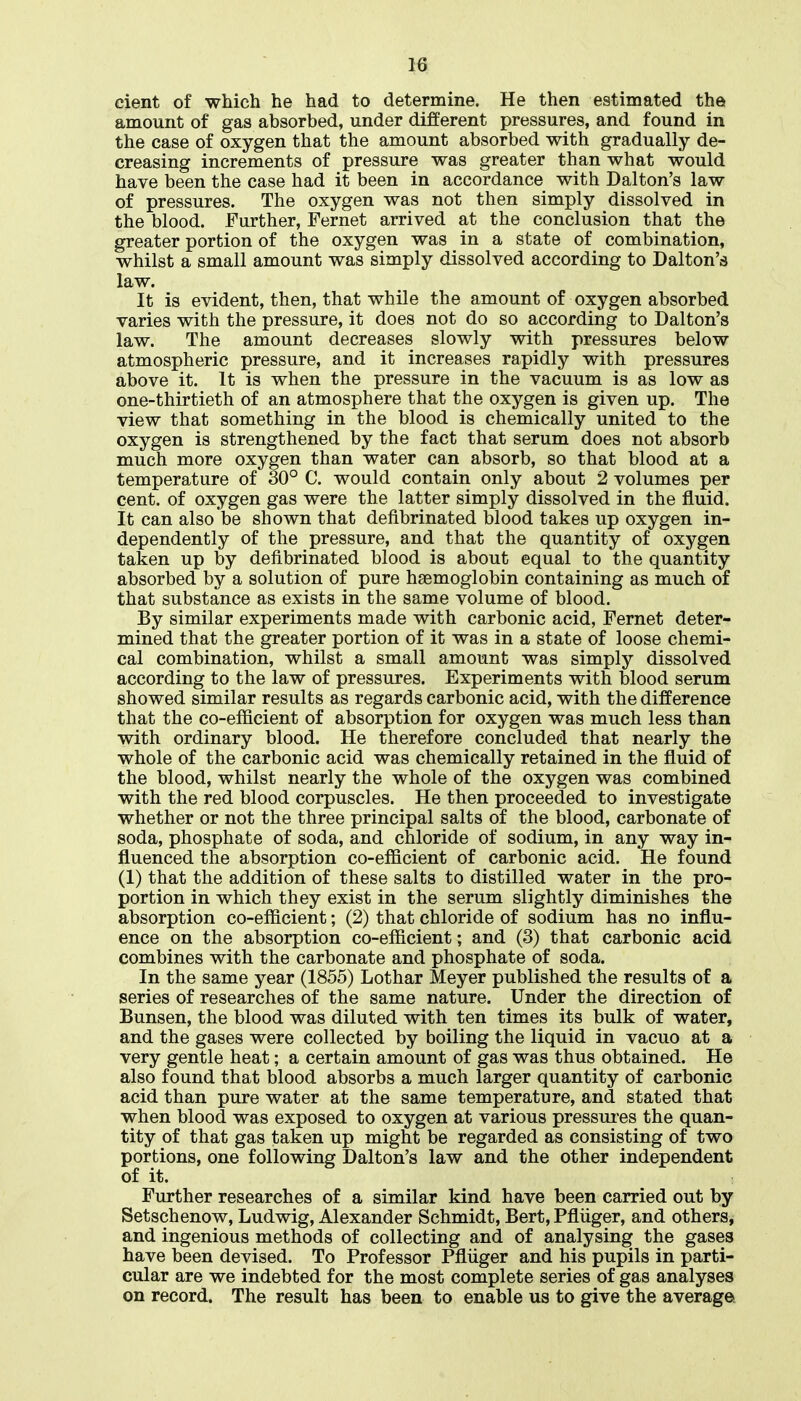 cient of which he had to determine. He then estimated the amount of gas absorbed, under different pressures, and found in the case of oxygen that the amount absorbed with gradually de- creasing increments of pressure was greater than what would have been the case had it been in accordance with Dalton's law of pressures. The oxygen was not then simply dissolved in the blood. Further, Fernet arrived at the conclusion that the greater portion of the oxygen was in a state of combination, whilst a small amount was simply dissolved according to Dalton's law. It is evident, then, that while the amount of oxygen absorbed varies with the pressure, it does not do so according to Dalton's law. The amount decreases slowly with pressures below atmospheric pressure, and it increases rapidly with pressures above it. It is when the pressure in the vacuum is as low as one-thirtieth of an atmosphere that the oxygen is given up. The view that something in the blood is chemically united to the oxygen is strengthened by the fact that serum does not absorb much more oxygen than water can absorb, so that blood at a temperature of 30° C. would contain only about 2 volumes per cent, of oxygen gas were the latter simply dissolved in the fluid. It can also be shown that defibrinated blood takes up oxygen in- dependently of the pressure, and that the quantity of oxygen taken up by defibrinated blood is about equal to the quantity absorbed by a solution of pure haemoglobin containing as much of that substance as exists in the same volume of blood. By similar experiments made with carbonic acid, Fernet deter- mined that the greater portion of it was in a state of loose chemi- cal combination, whilst a small amount was simply dissolved according to the law of pressures. Experiments with blood serum showed similar results as regards carbonic acid, with the difference that the co-efficient of absorption for oxygen was much less than with ordinary blood. He therefore concluded that nearly the whole of the carbonic acid was chemically retained in the fluid of the blood, whilst nearly the whole of the oxygen was combined with the red blood corpuscles. He then proceeded to investigate whether or not the three principal salts of the blood, carbonate of soda, phosphate of soda, and chloride of sodium, in any way in- fluenced the absorption co-efficient of carbonic acid. He found (1) that the addition of these salts to distilled water in the pro- portion in which they exist in the serum slightly diminishes the absorption co-efficient; (2) that chloride of sodium has no influ- ence on the absorption co-efficient; and (3) that carbonic acid combines with the carbonate and phosphate of soda. In the same year (1855) Lothar Meyer published the results of a series of researches of the same nature. Under the direction of Bunsen, the blood was diluted with ten times its bulk of water, and the gases were collected by boiling the liquid in vacuo at a very gentle heat; a certain amount of gas was thus obtained. He also found that blood absorbs a much larger quantity of carbonic acid than pure water at the same temperature, and stated that when blood was exposed to oxygen at various pressui-es the quan- tity of that gas taken up might be regarded as consisting of two portions, one following Dalton's law and the other independent of it. Further researches of a similar kind have been carried out by Setschenow, Ludwig, Alexander Schmidt, Bert, Pfliiger, and others, and ingenious methods of collecting and of analysing the gases have been devised. To Professor Pfliiger and his pupils in parti- cular are we indebted for the most complete series of gas analyses on record. The result has been to enable us to give the average