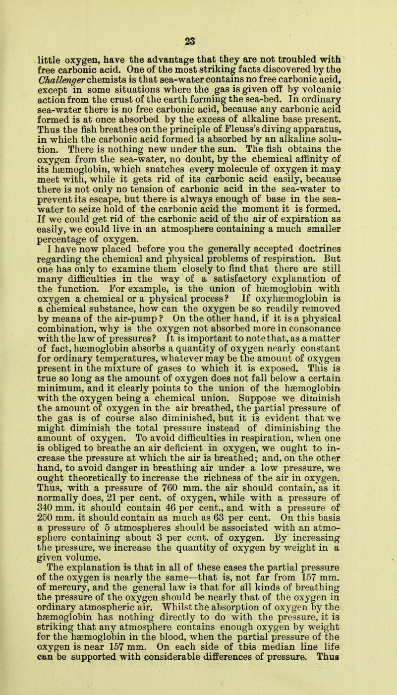 little oxygen, have the advantage that they are not troubled with free carbonic acid. One of the most striking facts discovered by the Challenffer chemists is that sea-water contains no free carbonic acid, except in some situations where the gas is given off by volcanic action from the crust of the earth forming the sea-bed. In ordinary sea-water there is no free carbonic acid, because any carbonic acid formed is at once absorbed by the excess of alkaline base present. Thus the fish breathes on the principle of Fleuss's diving apparatus, in which the carbonic acid formed is absorbed by an alkaline solu- tion. There is nothing new under the sun. The fish obtains the oxygen from the sea-water, no doubt, by the chemical affinity of its haemoglobin, which snatches every molecule of oxygen it may meet with, while it gets rid of its carbonic acid easily, because there is not only no tension of carbonic acid in the sea-water to prevent its escape, but there is always enough of base in the sea- water to seize hold of the carbonic acid the moment it is formed. If we could get rid of the carbonic acid of the air of expiration as easily, we could live in an atmosphere containing a much smaller percentage of oxygen. I have now placed before you the generally accepted doctrines regarding the chemical and physical problems of respiration. But one has only to examine them closely to find that there are still many difficulties in the way of a satisfactory explanation of the function. For example, is the union of haemoglobin with oxygen a chemical or a physical process ? If oxyhaemoglobin is a chemical substance, how can the oxygen be so readily removed by means of the air-pump ? On the other hand, if it is a physical combination, why is the oxygen not absorbed more in consonance with the law of pressures? It is important to note that, as a matter of fact, haemoglobin absorbs a quantity of oxygen nparly constant for ordinary temperatures, whatever may be the amount of oxygen present in the mixture of gases to which it is exposed. This is true so long as the amount of oxygen does not fall below a certain minimum, and it clearly points to the union of the haemoglobin with the oxygen being a chemical union. Suppose we diminish the amount of oxygen in the air breathed, the partial pressure of the gas is of course also diminished, but it is evident that we might diminish the total pressure instead of diminishing the amount of oxygen. To avoid difficulties in respiration, when one is obliged to breathe an air deficient in oxygen, we ought to in- crease the pressure at which the air is breathed; and, on the other hand, to avoid danger in breathing air under a low pressure, we ought theoretically to increase the richness of the air in oxygen. Thus, with a pressure of 760 mm. the air should contain, as it normally does, 21 per cent, of oxygen, while with a pressure of 340 mm. it should contain 46 per cent., and with a pressure of 250 mm. it should contain as much as 63 per cent. On this basis a pressure of 5 atmospheres should be associated with an atmo- sphere containing about 3 per cent, of oxygen. By increasing the pressure, we increase the quantity of oxygen by weight in a given volume. The explanation is that in all of these cases the partial pressure of the oxygen is nearly the same—that is, not far from 157 mm. of mercury, and the general law is that for all kinds of breathing the pressure of the oxygen should be nearly that of the oxygen in ordinary atmospheric air. Whilst the absorption of oxygen by the haemogiobin has nothing directly to do with the pressure, it is striking that any atmosphere contains enough oxygen by weight for the haemoglobin in the blood, when the partial pressure of the oxygen is near 157 mm. On each side of this median line life can be supported with considerable differences of pressure. Thus