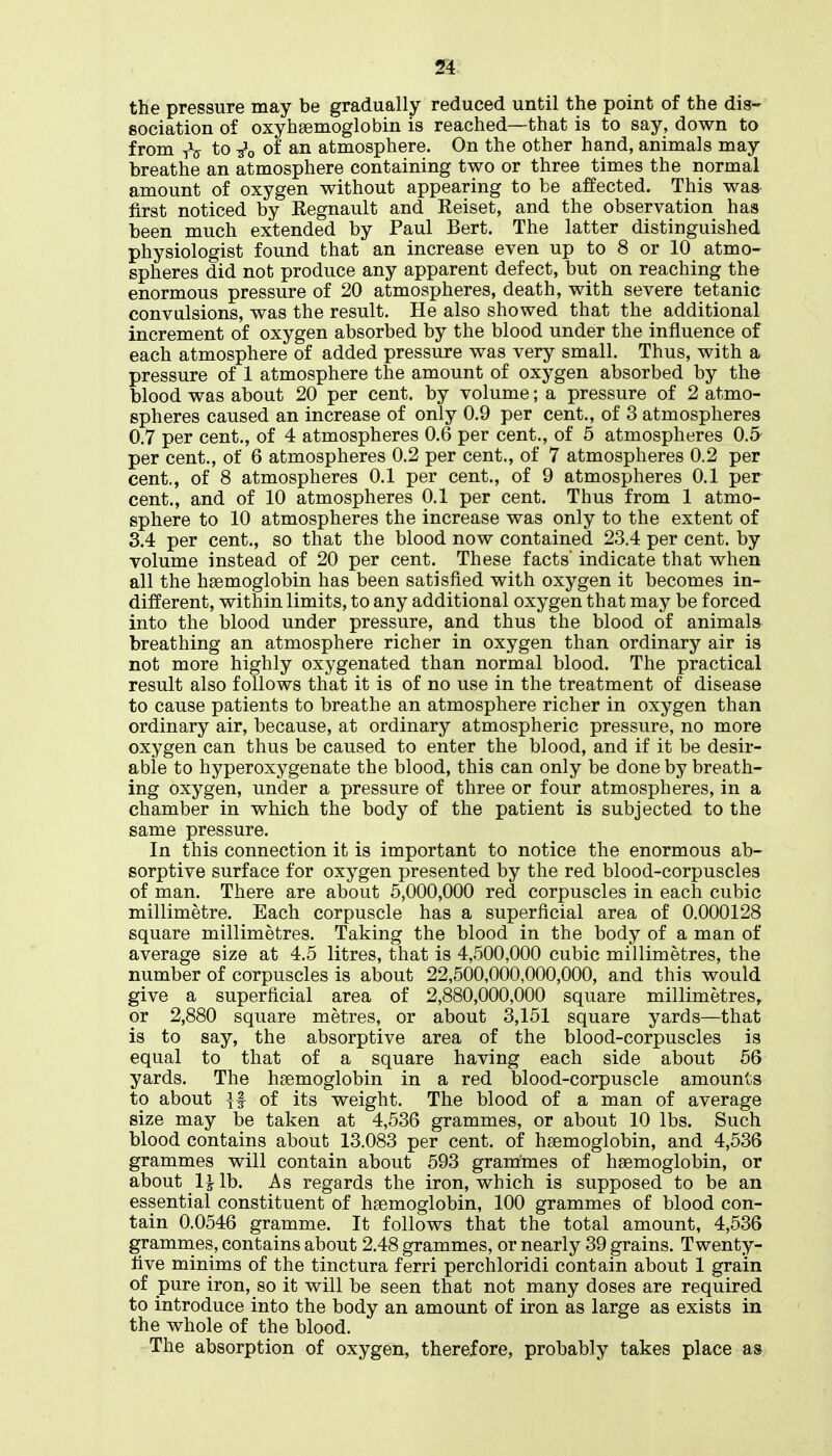 the pressure may be gradually reduced until the point of the dis- sociation of oxyhaemoglobin is reached—that is to say, down to from tV to of an atmosphere. On the other hand, animals may breathe an atmosphere containing two or three times the normal amount of oxygen without appearing to be affected. This was first noticed by Regnault and Reiset, and the observation has been much extended by Paul Bert. The latter distinguished physiologist found that an increase even up to 8 or 10 atmo- spheres did not produce any apparent defect, but on reaching the enormous pressure of 20 atmospheres, death, with severe tetanic convulsions, was the result. He also showed that the additional increment of oxygen absorbed by the blood under the influence of each atmosphere of added pressure was very small. Thus, with a pressure of 1 atmosphere the amount of oxygen absorbed by the blood was about 20 per cent, by volume; a pressure of 2 atmo- spheres caused an increase of only 0.9 per cent., of 3 atmospheres 0.7 per cent., of 4 atmospheres 0.6 per cent., of 5 atmospheres 0.5 per cent., of 6 atmospheres 0.2 per cent., of 7 atmospheres 0.2 per cent., of 8 atmospheres 0.1 per cent., of 9 atmospheres 0.1 per cent., and of 10 atmospheres 0.1 per cent. Thus from 1 atmo- sphere to 10 atmospheres the increase was only to the extent of 3.4 per cent., so that the blood now contained 23.4 per cent, by volume instead of 20 per cent. These facts' indicate that when all the haemoglobin has been satisfied with oxygen it becomes in- different, within limits, to any additional oxygen that may be forced into the blood under pressure, and thus the blood of animals breathing an atmosphere richer in oxygen than ordinary air is not more highly oxygenated than normal blood. The practical result also follows that it is of no use in the treatment of disease to cause patients to breathe an atmosphere richer in oxygen than ordinary air, because, at ordinary atmospheric pressure, no more oxygen can thus be caused to enter the blood, and if it be desir- able to hyperoxygenate the blood, this can only be done by breath- ing oxygen, under a pressure of three or four atmospheres, in a chamber in which the body of the patient is subjected to the same pressure. In this connection it is important to notice the enormous ab- sorptive surface for oxygen presented by the red blood-corpuscles of man. There are about 5,000,000 red corpuscles in each cubic millimetre. Each corpuscle has a superficial area of 0.000128 square millimetres. Taking the blood in the body of a man of average size at 4.5 litres, that is 4,500,000 cubic millimetres, the number of corpuscles is about 22,500,000,000,000, and this would give a superficial area of 2,880,000,000 square millimetres, or 2,880 square metres, or about 3,151 square yards—that is to say, the absorptive area of the blood-corpuscles is equal to that of a square having each side about 56 yards. The haemoglobin in a red blood-corpuscle amounts to about ^1 of its weight. The blood of a man of average size may be taken at 4,536 grammes, or about 10 lbs. Such blood contains about 13.083 per cent, of haemoglobin, and 4,536 grammes will contain about 593 grammes of haemoglobin, or about l^lb. As regards the iron, which is supposed to be an essential constituent of haemoglobin, 100 grammes of blood con- tain 0.0546 gramme. It follows that the total amount, 4,536 gramnies, contains about 2.48 grammes, or nearly 39 grains. Twenty- five minims of the tinctura ferri perchloridi contain about 1 grain of pure iron, so it will be seen that not many doses are required to introduce into the body an amount of iron as large as exists in the whole of the blood. The absorption of oxygen, therefore, probably takes place as