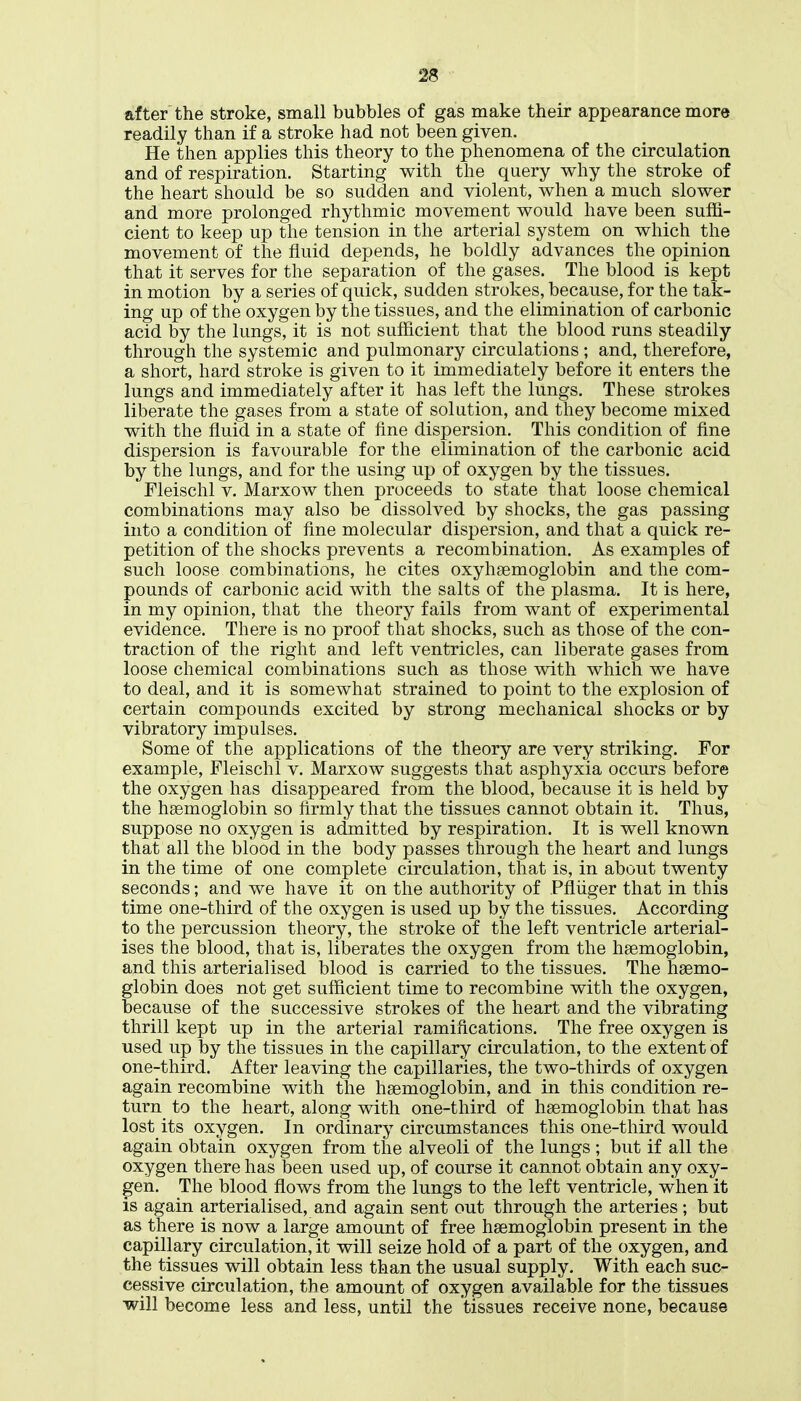after the stroke, small bubbles of gas make their appearance more readily than if a stroke had not been given. He then applies this theory to the phenomena of the circulation and of respiration. Starting with the query why the stroke of the heart should be so sudden and violent, when a much slower and more prolonged rhythmic movement would have been suffi- cient to keep up the tension in the arterial system on which the movement of the fluid depends, he boldly advances the opinion that it serves for the separation of the gases. The blood is kept in motion by a series of quick, sudden strokes, because, for the tak- ing up of the oxygen by the tissues, and the elimination of carbonic acid by the lungs, it is not sufficient that the blood runs steadily through the systemic and pulmonary circulations ; and, therefore, a short, hard stroke is given to it immediately before it enters the lungs and immediately after it has left the lungs. These strokes liberate the gases from a state of solution, and they become mixed with the fluid in a state of fine dispersion. This condition of fine dispersion is favourable for the elimination of the carbonic acid by the lungs, and for the using up of oxygen by the tissues. Fleischl v. Marxow then proceeds to state that loose chemical combinations may also be dissolved by shocks, the gas passing into a condition of fine molecular dispersion, and that a quick re- petition of the shocks prevents a recombination. As examples of such loose combinations, he cites oxyhsemoglobin and the com- pounds of carbonic acid with the salts of the plasma. It is here, in my opinion, that the theory fails from want of experimental evidence. There is no proof that shocks, such as those of the con- traction of the right and left ventricles, can liberate gases from loose chemical combinations such as those with which we have to deal, and it is somewhat strained to point to the explosion of certain compounds excited by strong mechanical shocks or by vibratory impulses. Some of the applications of the theory are very striking. For example, Fleischl v. Marxow suggests that asphyxia occurs before the oxygen has disappeared from the blood, because it is held by the haemoglobin so firmly that the tissues cannot obtain it. Thus, suppose no oxygen is admitted by respiration. It is well known that all the blood in the body passes through the heart and lungs in the time of one complete circulation, that is, in about twenty seconds; and we have it on the authority of Pfliiger that in this time one-third of the oxygen is used up by the tissues. According to the percussion theory, the stroke of the left ventricle arterial- ises the blood, that is, liberates the oxygen from the haemoglobin, and this arterialised blood is carried to the tissues. The haemo- globin does not get sufficient time to recombine with the oxygen, because of the successive strokes of the heart and the vibrating thrill kept up in the arterial ramifications. The free oxygen is used up by the tissues in the capillary circulation, to the extent of one-third. After leaving the capillaries, the two-thirds of oxygen again recombine with the haemoglobin, and in this condition re- turn to the heart, along with one-third of haemoglobin that has lost its oxygen. In ordinary circumstances this one-third would again obtain oxygen from the alveoli of the lungs ; but if all the oxygen there has been used up, of course it cannot obtain any oxy- gen. The blood flows from the lungs to the left ventricle, when it is again arterialised, and again sent out through the arteries; but as there is now a large amount of free haemoglobin present in the capillary circulation, it will seize hold of a part of the oxygen, and the tissues will obtain less than the usual supply. With each suc- cessive circulation, the amount of oxygen available for the tissues will become less and less, until the tissues receive none, because