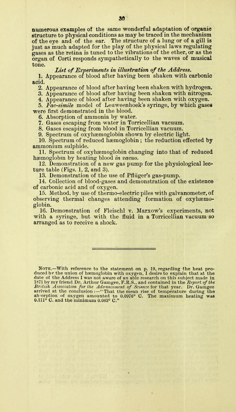 so numeroua examples of the same wonderful adaptation of organic structure to physical conditions as may be traced in the mechanism of the eye and of the ear. The structure of a lung or of a gill is just as much adapted for the play of the physical laws regulating gases as the retina is tuned to the vibrations of the ether, or as the organ of Corti responds sympathetically to the waves of musical tone. List of Experiments in illustration of the Address. 1. Appearance oi blood after having been shaken with carbonic acid. 2. Appearance of blood after having been shaken with hydrogen. 3. Appearance of blood after having been shaken with nitrogen. 4. Appearance of blood after having been shaken with oxygen. 5. Facsimile model of Leuweenhoek's syringe, by which gases were first demonstrated in the blood. 6. Absorption of ammonia by water. 7. Gases escaping from water in Torricellian vacuum. 8. Gases escaping from blood in Torricellian vacuum. 9. Spectrum of oxyhsemoglobin shown by electric light. 10. Spectrum of reduced haemoglobin ; the reduction effected by ammonium sulphide. n. Spectrum of oxyhsemoglobin changing into that of reduced haemoglobin by heating blood in vacuo. 12. Demonstration of a new gas pump for the physiological lec- ture table (Figs. 1, 2, and 3). 13. Demonstration of the use of Pfliiger's gas-pump. 14. Collection of blood-gases and demonstration of the existence of carbonic acid and of oxygen. 15. Method, by use of thermo-electric piles with galvanometer, of observing thermal changes attending formation of oxyhsemo- globin. 16. Demonstration of Fleischl v. Marxow's experiments, not with a syringe, but with the fluid in a Torricellian vacuum so arranged as to receive a shock. Note.—With reference to the statement on p. 19, regarding the heat pro- duced bv tlie union of haemoglobin with oxygen, I desire to explain that at the date of the Address I was not aware of an able research on this subject made in 1871 by my friend Dr. Arthur Gamgee, F.R.S., and contained in the Report of the British Association for the Advancement of Science for that year. Dr. Gamgee arrived at the conclusion:— That the mean rise of temperature during the absorption of oxygen amounted to 0.0976'^ C. The maximum heating was 0.111° C. and the minimum 0.083° C.