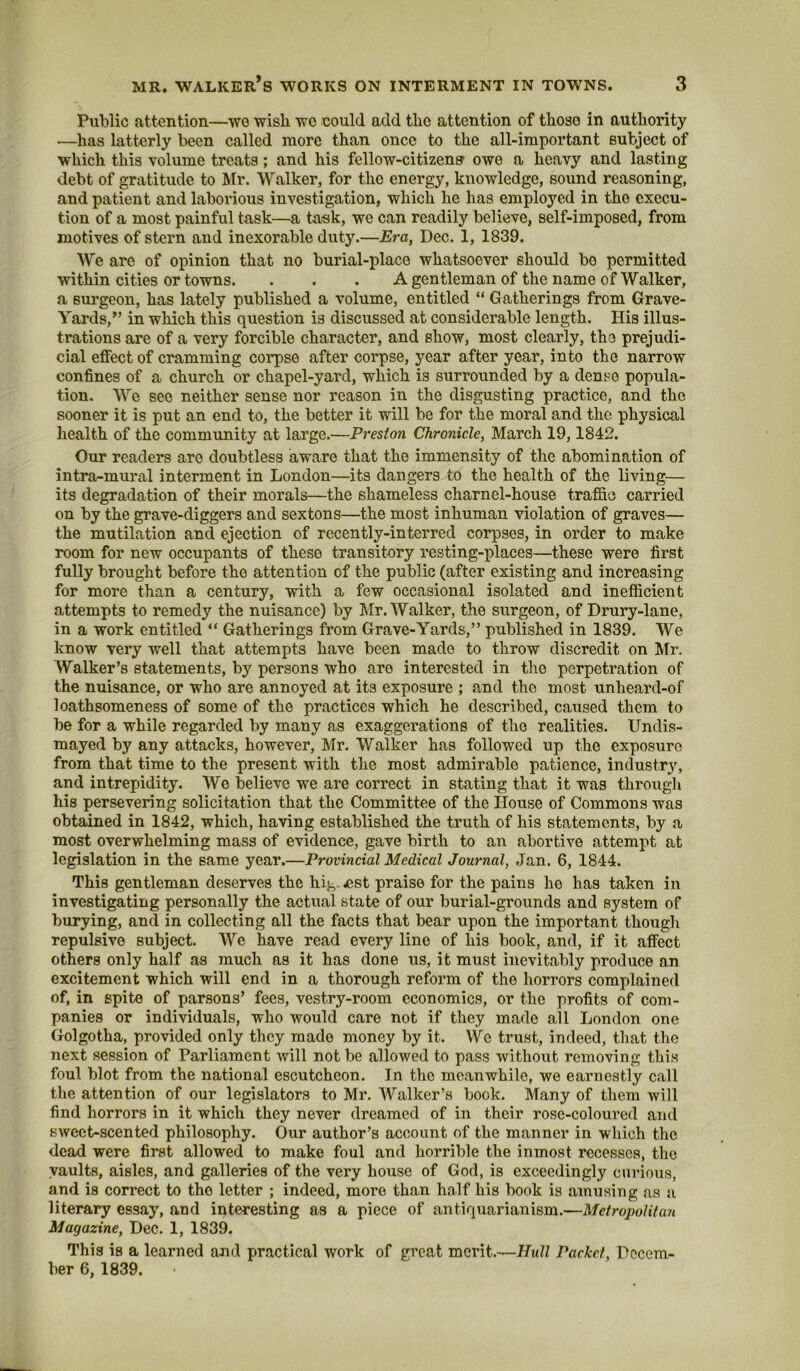 Public attention—wo wish wo could add the attention of those in authority —has latterly been called more than once to the all-important subject of which this volume treats; and his fellow-citizens- owe a heavy and lasting debt of gratitude to Mr. Walker, for the energy, knowledge, sound reasoning, and patient and laborious investigation, which he has employed in the execu- tion of a most painful task—a task, we can readily believe, self-imposed, from motives of stern and inexorable duty.—Era, Dec. 1, 1839. We are of opinion that no burial-place whatsoever should bo permitted within cities or towns. . . . A gentleman of the name of Walker, a surgeon, has lately published a volume, entitled “ Gatherings from Grave- Yards,” in which this question is discussed at considerable length. His illus- trations are of a very forcible character, and show, most clearly, the prejudi- cial effect of cramming corpse after corpse, year after year, into the narrow confines of a church or chapel-yard, which is surrounded by a dense popula- tion. We sec neither sense nor reason in the disgusting practice, and the sooner it is put an end to, the better it will be for the moral and the physical health of the community at large.—Preston Chronicle, March 19,1842. Our readers are doubtless aware that the immensity of the abomination of intra^mural interment in London—its dangers to the health of the living— its degradation of their morals—the shameless charnel-house traffic carried on by the grave-diggers and sextons—the most inhuman violation of graves— the mutilation and ejection of recently-interred corpses, in order to make room for new occupants of these transitory resting-places—these were first fully brought before the attention of the public (after existing and increasing for more than a century, with a few occasional isolated and inefficient attempts to remedy the nuisance) by Mr. Walker, the surgeon, of Drury-lane, in a work entitled “ Gatherings from Grave-Yards,” published in 1839. We know very well that attempts have been made to throw discredit on Mr. Walker’s statements, by persons who are interested in the perpetration of the nuisance, or who are annoyed at its exposure ; and the most unheard-of loathsomeness of some of the practices which he described, caused them to be for a while regarded by many as exaggerations of the realities. Undis- mayed by any attacks, however, Mr. Walker has followed up the exposure from that time to the present with the most admirable patience, industr^^ and intrepidity. We believe we are correct in stating that it was through his persevering solicitation that the Committee of the House of Commons was obtained in 1842, which, having established the truth of his statements, by a most overwhelming mass of evidence, gave birth to an abortive attempt at legislation in the same year.—Provincial Medical Journal, Jan. 6, 1844. This gentleman deserves the hig.west praise for the pains he has taken in investigating personally the actual state of our burial-grounds and system of burying, and in collecting all the facts that bear upon the important though repulsive subject. AVe have read every line of his book, and, if it affect others only half as much as it has done us, it must inevitably produce an excitement which will end in a thorough reform of the horrors complained of, in spite of parsons’ fees, vestry-room economics, or the profits of com- panies or individuals, who would care not if they made all London one Golgotha, provided only they made money by it. We trust, indeed, that the next session of Parliament Avill not be allowed to pass Avithout removing this foul blot from the national escutcheon. In the meanwhile, we earnestly call the attention of our legislators to Mr. Walker’s book. Many of them will find horrors in it which they never dreamed of in their rose-coloured and SAveet-scented philosophy. Our author’s account of the manner in which the dead were first allowed to make foul and horrible the inmost recesses, the vaults, aisles, and galleries of the very house of God, is exceedingly curious, and is correct to the letter ; indeed, more than half his book is amusing as a literary essay, and interesting as a piece of antiquarianism.—Metropolitan Magazine, Dec. 1, 1839. This is a learned and practical work of great merit.—Hull Packet, Decem- ber 6, 1839.