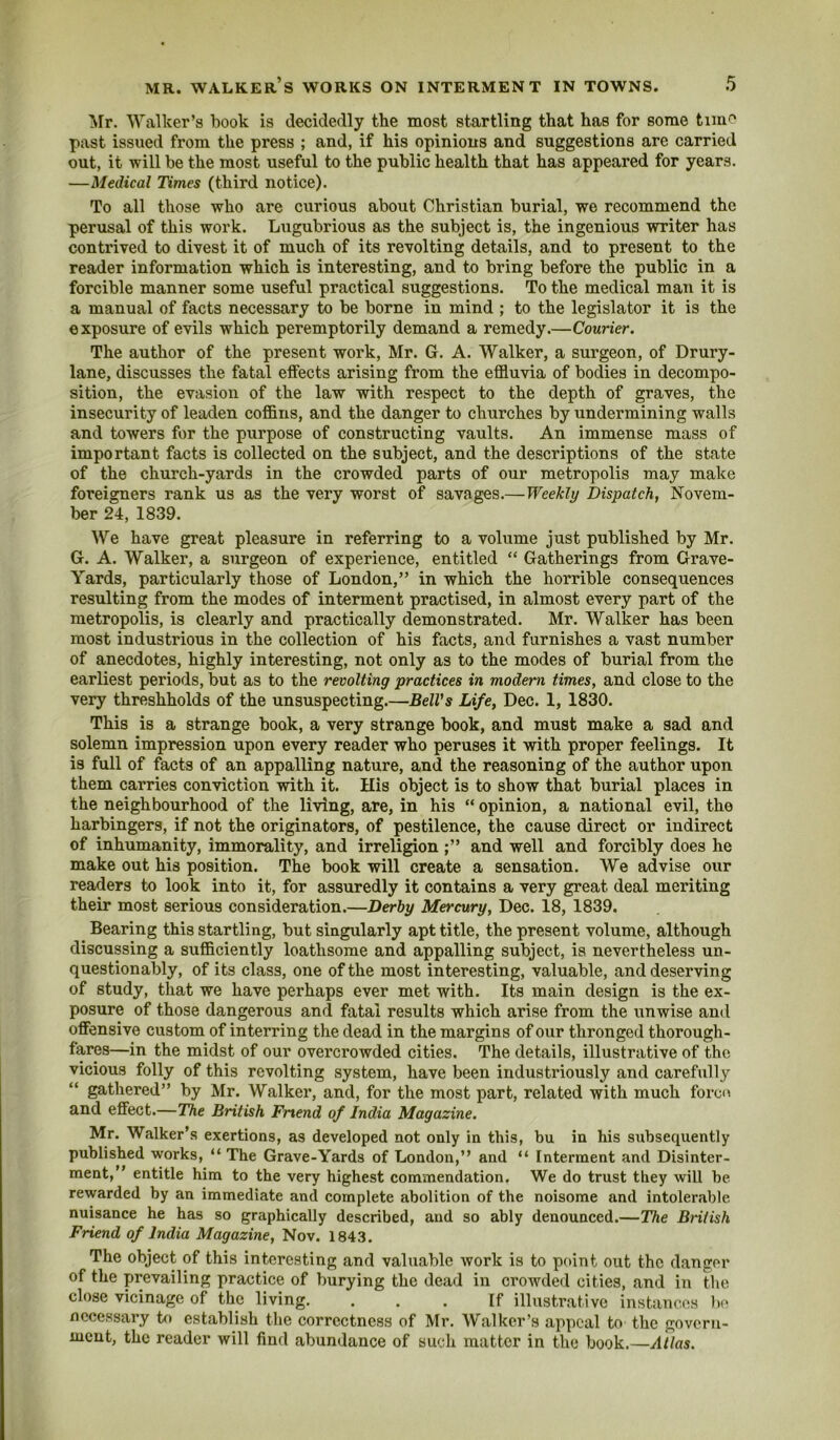 Mr. Walker’s book is decidedly the most startling that has for some time past issued from the press ; and, if his opinions and suggestions are carried out, it will be the most useful to the public health that has appeared for years. —Medical Times (third notice). To all those who are curious about Christian burial, we recommend the perusal of this work. Liigubrious as the subject is, the ingenious writer has contrived to divest it of much of its revolting details, and to present to the reader information which is interesting, and to bring before the public in a forcible manner some useful practical suggestions. To the medical man it is a manual of facts necessary to be borne in mind ; to the legislator it is the exposure of evils which peremptorily demand a remedy.—Courier. The author of the present work, Mr. G. A. Walker, a surgeon, of Drury- lane, discusses the fatal effects arising from the effluvia of bodies in decompo- sition, the evasion of the law with respect to the depth of graves, the insecurity of leaden coffins, and the danger to churches by undermining walls and towers for the purpose of constructing vaults. An immense mass of important facts is collected on the subject, and the descriptions of the state of the church-yards in the crowded parts of our metropolis may make foreigners rank us as the very worst of savages.—Weekly Dispatch, Novem- ber 24, 1839. We have great pleasure in referring to a volume just published by Mr. G. A. Walker, a surgeon of experience, entitled “ Gatherings from Grave- Yards, particularly those of London,” in which the horrible consequences resulting from the modes of interment practised, in almost every part of the metropolis, is clearly and practically demonstrated. Mr. Walker has been most industrious in the collection of his facts, and furnishes a vast number of anecdotes, highly interesting, not only as to the modes of burial from the earliest periods, but as to the revolting practices in modem times, and close to the very threshholds of the unsuspecting.—BelVs Life, Dec. 1, 1830. This is a strange book, a very strange book, and must make a sad and solemn impression upon every reader who peruses it with proper feelings. It is full of facts of an appalling nature, and the reasoning of the author upon them carries conviction with it. His object is to show that burial places in the neighbourhood of the living, are, in his “ opinion, a national evil, the harbingers, if not the originators, of pestilence, the cause direct or indirect of inhumanity, immorality, and irreligion and well and forcibly does he make out his position. The book will create a sensation. We advise our readers to look into it, for assuredly it contains a very great deal meriting their most serious consideration.—Derby Mercury, Dec. 18, 1839. Bearing this startling, but singularly apt title, the present volume, although discussing a sufficiently loathsome and appalling subject, is nevertheless un- questionably, of its class, one of the most interesting, valuable, and deserving of study, that we have perhaps ever met with. Its main design is the ex- posure of those dangerous and fatal results which arise from the unwise and offensive custom of interring the dead in the margins of our thronged thorough- fares—in the midst of our overcrowded cities. The details, illustrative of the vicious folly of this revolting system, have been industriously and carefully gathered” by Mr. Walker, and, for the most part, related with much forcn and effect.—The British Friend of India Magazine. Mr. Walker’s exertions, as developed not only in this, bu in his subsequently published works, “ The Grave-Yards of London,” and “ Interment and Disinter- ment,” entitle him to the very highest commendation. We do trust they will be rewarded by an immediate and complete abolition of the noisome and intolerable nuisance he has so graphically described, and so ably denounced.—The British Friend of India Magazine, Nov. 1843. The object of this interesting and valuable work is to point out the danger of the prevailing practice of burying the dead in crowded cities, and in the close vicinage of the living. ... If illustrative instances bo necessary b) establish the correctness of Mr. Walker’s appeal to the goveru- meut, the reader will find abundance of such matter in the book.—Atlas.