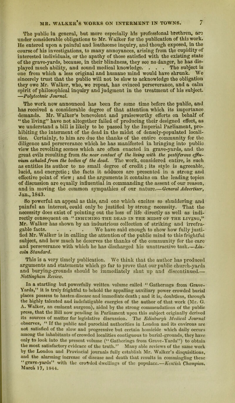 Tho public in general, but more especially his professional brethren, are under considerable obligations to Mr. Walker for the publication of this work. He entered upon a painful and loathsome inquiry, and though exposed, in the course of his investigations, to many annoyances, arising from the cupidity of interested individuals, or the apathy of those satisfied with the existing state of the grave-yards, because, in their blindness, they see no danger, he has dis- played much ability, and sound medical knowledge. . . . The subject is one from which a less original and humane mind would have shrunk. We sincerely trust that the public will not be slow to acknowledge the obligation they owe Mr. Walker, who, we repeat, has evinced perseverance, and a calm spirit of philosophical inquiry and judgment in the treatment of his subject. —Polytechnic Journal. The work now announced has been for some time before the publio, and has received a considerable degree of that attention which its importance demands. Mr. Walker’s benevolent and praiseworthy efforts on behalf of “ the living” have not altogether failed of producing their designed effect, as we understand a bill is likely to be passed by the Imperial Parliament, pro- hibiting tho interment of the dead in the midst of densely-populated locali- ties. Certainly, to him are due the thanks of the entire community for the diligence and perseverance which he has manifested in bringing into public view the revolting scenes which are often enacted in grave-yards, and tho great evils resulting from the near contact of the living with the pestiferous efflu- vium exhaled from the bodies of the dead. The work, considered entire, is such as entitles its author to no small degree of credit; its style is agreeable, lucid, and energetic; the facts it adduces are presented in a strong and effective point of view ; and the arguments it contains on the leading topics of discussion are equally influential in commanding the assent of our reason, and in moving tho common sympathies of our nature.—General Advertiser, Jan., 1843. So powerful an appeal as this, and one which excites so shuddering and painful an interest, could only be justified by strong necessity. That the necessity does exist of pointing out the loss of life directly as well as indi- rectly consequent on “ inhuming the dead in the midst of the living,” Mr. Walker has shown by an industrious collection of striking and irrefra- gable facts. . . . We have said enough to show how fully justi- fied Mr. Walker is in calling the attention of the public mind to this frightful subject, and how much he deserves the thanks of the community for the care and perseverance with which he has discharged his unattractive task Lin- coln Standard. This is a very timely publication. Wc think that the author has producetl arguments and statements which go far to prove that our public church-yards and burying-grounds should be immediately shut up and discontinued.— Nottingham Review. In a startling but powerfully written volume called “ Gatherings from Grave- Yards,” it Is truly frightful to behold the appalling auxiliary power crowded burial places possess to hasten disease and immediate death ; and it is, doubtless, through the highly talented and indefatigable energies of the author of that work (Mr. G. A. Walker, an eminent surgeon), aided by the strong commendations of the public pre.ss, that the Bill now pending in Parliament upon this subject originally derived its sources of matter for legislative discussion. The Edinburgh Medical Journal observes, ” If the public and parochial authorities in London and its environs are not satisfied of the slow and progressive but certain homicide which daily occurs among the inhabitants of crowded localities contiguous to burial-grounds, they have only to look into the present volume (” Gatherings from Grave-Yards”) to obtain the most satisfactory evidence of the truth.” Many able reviews of the same work by the London and Provincial journals fully establish Mr. Walker’s disquisitions, and the alarming increase of disease and death that results in commingling these “grave-yards” with the crowded dwellings of the popidaee.—Kentish Champion, March 17, 1844.