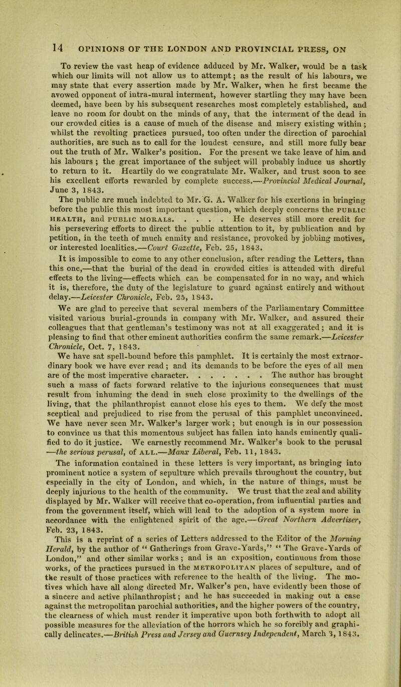 To review the vast heap of evidence adduced by Mr. Walker, would be a task which our limits will not allow us to attempt; as the result of his labours, we may state that every assertion made by Mr. Walker, when he first became the avowed opponent of intra-mural interment, however startling they may have been deemed, have been by his subsequent researches most completely established, and leave no room for doubt on the minds of any, that the interment of the dead in our crowded cities is a cause of much of the disease and misery existing within ; whilst the revolting practices pursued, too often under the direction of parochial authorities, are such as to call for the loudest censure, and still more folly bear out the truth of Mr. Walker’s position. For the present we take leave of him and his labours ; the great importance of the subject will probably induce us shortly to retuim to it. Heartily do we congratulate Mr. Walker, and trust soon to see his excellent efforts rewarded by complete success.—Provincial Medical Journal^ June 3, 1843. The public are much indebted to Mr. G. A. Walker for his exertions in bringing before the public this most important question, which deeply concerns the public HEALTH, and PUBLIC MORALS He dcserves still more credit for his persevering efforts to direct the public attention to it, by publication and by petition, in the teeth of much enmity and resistance, provoked by jobbing motives, or interested localities.—Court Gazette, Feb. 25, 1843. It is impossible to come to any other conclusion, after reading the Letters, than this one,—that the burial of the dead in crowded cities is attended with direful effects to the living—effects which can be compensated for in no way, and which it is, therefore, the duty of the legislature to guard against entirely and without delay.—Leicester Chronicle, Feb. 25, 1843. We are glad to perceive that several members of the Parliamentary Committee visited various burial-grounds in company wdth Mr. Walker, and assured their colleagues that that gentleman’s testimony was not at all exaggerated; and it is pleasing to find that other eminent authorities confirm the same remark.—Leicester Chronicle, Oct. 7, 1843. We have sat spell-bound before this pamphlet. It is certainly the most extraor- dinary book we have ever read ; and its demands to be before the eyes of all men are of the most imperative character The author has brought such a mass of facts forward relative to the injurious consequences that must result from inhuming the dead in such close proximity to the dwellings of the living, that the philanthropist cannot close his eyes to them. We defy the most sceptical and prejudiced to rise from the perusal of this pamplilet unconvinced. We have never seen Mr. Walker’s larger work; but enough is in our possession to convince us that this momentous subject has fallen into hands eminently quali- fied to do it justice. We earnestly recommend Mr. Walker’s book to the perusal —the serious perusal, of all.—Manx Liberal, Feb. 11, 1843. The information contained in these letters is very important, as bringing into prominent notice a system of sepulture which prevails throughout the country, but especially in the city of London, and which, in the nature of things, must be deeply injurious to the health of the community. We trust that the zeal and ability displayed by Mr. Walker will receive that co-operation, from influential parties and from the government itself, which will lead to the adoption of a system more in accordance with the enlightened spirit of the age.—Great Northern Advertiser, Feb. 23, 1843. This is a reprint of a series of Letters addressed to the Editor of the Morning Herald, by the author of “ Gatherings from Grave-Yards,” ” The Grave-Yards of London,” and other similar works; and is an exposition, continuous from those works, of the practices pursued in the metropolitan places of sepulture, and of the result of those practices -with reference to the health of the living. The mo- tives which have all along (Urected Mr. Walker’s pen, have evidently been those of a sincere and active philanthropist; and he has succeeded in making out a case against the metropolitan parochial authorities, and the higher powers of the country, the clearness of which must render it imperative upon both forthwith to adopt all possible measures for the alleviation of the horrors which he so forcibly and graphi- cally delineates.—Bntish Press and Jersey and Guernsey Independent, March 3,1843.