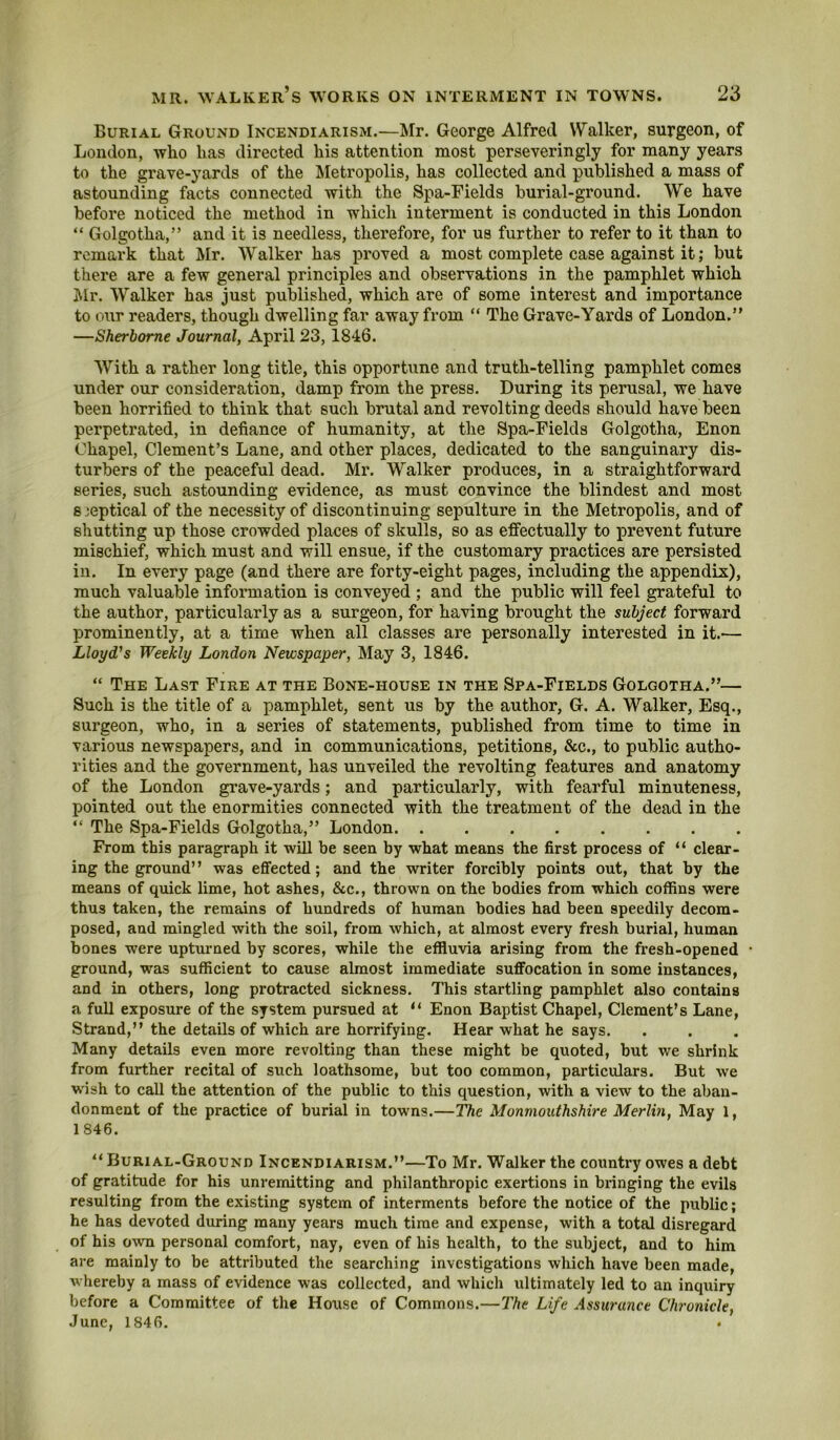 Burial Ground Incendiarism.—Mr. George Alfred Walker, surgeon, of London, who has directed his attention most perseveringly for many years to the grave-yards of the Metropolis, has collected and published a mass of astounding facts connected with the Spa-Fields burial-ground. We have before noticed the method in which interment is conducted in this London “ Golgotha,” and it is needless, therefore, for us further to refer to it than to remark that Mr. Walker has proved a most complete case against it; but there are a few general principles and observations in the pamphlet which Mr. Walker has just published, which are of some interest and importance to our readers, though dwelling far away from “ The Grave-Yards of London.” —Sherborne Journal, April 23, 1846. With a rather long title, this opportune and truth-telling pamphlet comes under our consideration, damp from the press. During its perusal, we have been horrified to think that such brutal and revolting deeds should have been perpetrated, in defiance of humanity, at the Spa-Fields Golgotha, Enon Chapel, Clement’s Lane, and other places, dedicated to the sanguinary dis- turbers of the peaceful dead. Mr. Walker produces, in a straightforward series, such astounding evidence, as must convince the blindest and most 8 ieptical of the necessity of discontinuing sepulture in the Metropolis, and of shutting up those crowded places of skulls, so as effectually to prevent future mischief, which must and will ensue, if the customary practices are persisted in. In every page (and there are forty-eight pages, including the appendix), much valuable information is conveyed ; and the public will feel grateful to the author, particularly as a surgeon, for having brought the subject forward prominently, at a time when all classes are personally interested in it.-— Lloyd’s Weekly London Newspaper, May 3, 1846. “ The Last Fire at the Bone-house in the Spa-Fields Golgotha.”— Such is the title of a pamphlet, sent us by the author, G. A. Walker, Esq., surgeon, who, in a series of statements, published from time to time in various newspapers, and in communications, petitions, &c., to public autho- rities and the government, has unveiled the revolting features and anatomy of the London grave-yards; and particularly, with fearful minuteness, pointed out the enormities connected with the treatment of the dead in the ” The Spa-Fields Golgotha,” London From this paragraph it will be seen by what means the first process of “ clear- ing the ground” was effected; and the writer forcibly points out, that by the means of quick lime, hot ashes, &c., thrown on the bodies from which coffins were thus taken, the remains of hundreds of human bodies had been speedily decom- posed, and mingled with the soil, from which, at almost every fresh burial, human bones were upturned by scores, while the effluvia arising from the fresh-opened ground, was sufficient to cause almost immediate suffocation in some instances, and in others, long protracted sickness. 7his startling pamphlet also contains a full exposure of the system pursued at “ Enon Baptist Chapel, Clement’s Lane, Strand,” the details of which are horrifying. Hear what he says. Many details even more revolting than these might be quoted, but we shrink from further recital of such loathsome, but too common, particulars. But we w'ish to call the attention of the public to this question, with a view to the aban- donment of the practice of burial in towns.—The Monmouthshire Merlin, May 1, 1846. Burial-Ground Incendiarism.”—To Mr. Walker the country owes a debt of gratitude for his unremitting and philanthropic exertions in bringing the evils resulting from the existing system of interments before the notice of the public; he has devoted during many years much time and expense, with a total disregard of his OAvn personal comfort, nay, even of his health, to the subject, and to him are mainly to be attributed the searching investigations which have been made, whereby a mass of evidence was collected, and which ultimately led to an inquiry before a Committee of the House of Commons.—The Life Assurance Chronicle, June, 1846.