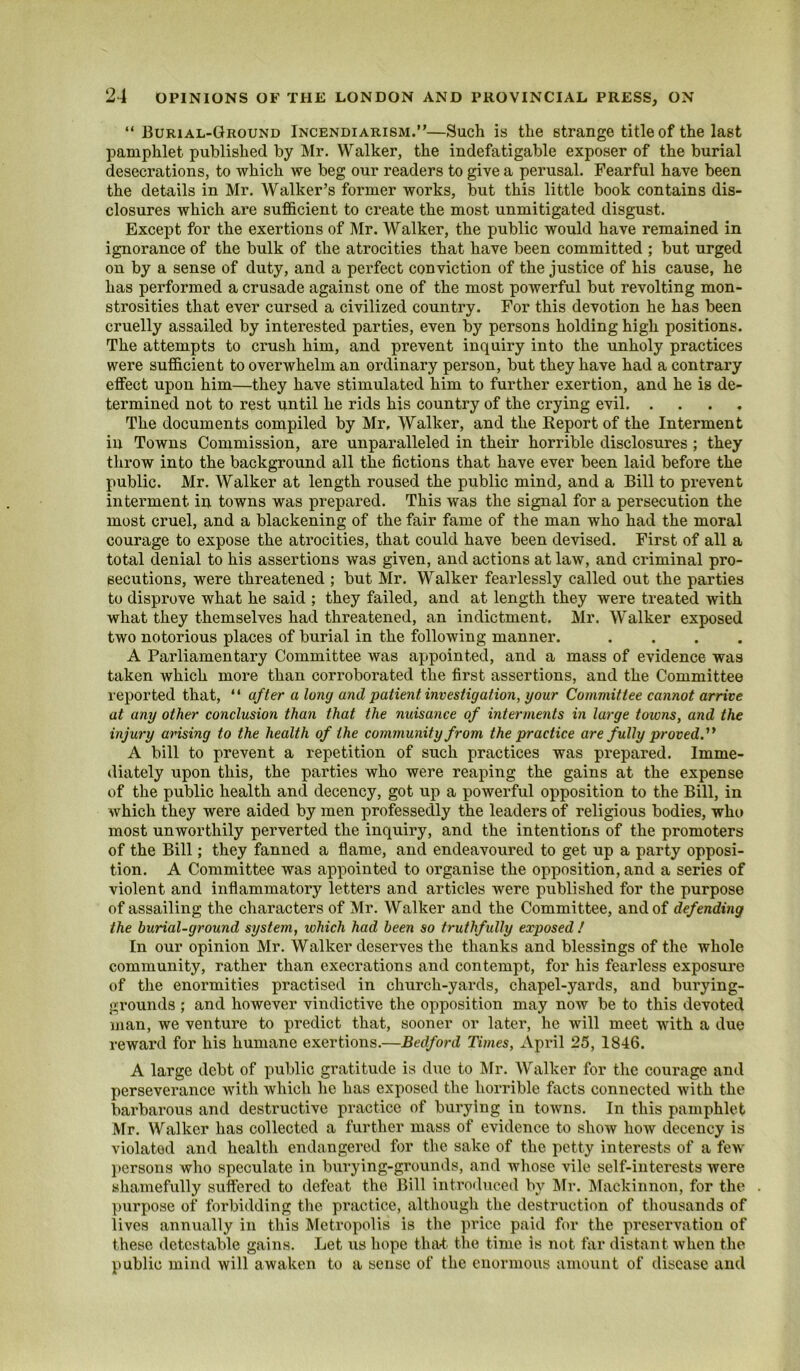 “Burial-Ground Incendiarism.”—Such is the strange title of the last pamphlet published by Mr. Walker, the indefatigable exposer of the burial desecrations, to which we beg our readers to give a perusal. Fearful have been the details in Mr. Walker’s former works, but this little book contains dis- closures which are sufficient to create the most unmitigated disgust. Except for the exertions of Mr. Walker, the public would have remained in ignorance of the bulk of the atrocities that have been committed ; but urged on by a sense of duty, and a perfect conviction of the justice of his cause, he has performed a crusade against one of the most powerful but revolting mon- strosities that ever cursed a civilized country. For this devotion he has been cruelly assailed by interested parties, even % persons holding high positions. The attempts to crush him, and prevent inquiry into the unholy practices were sufficient to overwhelm an ordinary person, but they have had a contrary effect upon him—they have stimulated him to further exertion, and he is de- termined not to rest until he rids his country of the crying evil The documents compiled by Mr, Walker, and the Report of the Interment in Towns Commission, are unparalleled in their horrible disclosures ; they throw into the background all the fictions that have ever been laid before the public. Mr. Walker at length roused the public mind, and a Bill to prevent interment in towns was prepared. This was the signal for a persecution the most cruel, and a blackening of the fair fame of the man who had the moral courage to expose the atrocities, that could have been devised. First of all a total denial to his assertions was given, and actions at law, and criminal pro- secutions, were threatened ; but Mr. Walker fearlessly called out the parties to disprove what he said ; they failed, and at length they were treated with what they themselves had threatened, an indictment. Mr. Walker exposed two notorious places of burial in the following manner. .... A Parliamentary Committee was appointed, and a mass of evidence was taken which more than corroborated the first assertions, and the Committee reported that, “ after a long and patient investigation, your Committee cannot arrive at any other conclusion than that the nuisance of interments in large towns, and the injury arising to the health of the community from the practice are fully proved.'^ A bill to prevent a repetition of such practices was prepared. Imme- diately upon this, the parties who were reaping the gains at the expense of the public health and decency, got up a powerful opposition to the Bill, in which they were aided by men professedly the leaders of religious bodies, who most unworthily perverted the inquiry, and the intentions of the promoters of the Bill; they fanned a flame, and endeavoured to get up a party opposi- tion. A Committee was appointed to organise the opposition, and a series of violent and inflammatory letters and articles were published for the purpose of assailing the characters of Mr. Walker and the Committee, and of defending the burial-ground system, which had been so truthfully exposed ! In our opinion Mr. Walker deserves the thanks and blessings of the whole community, rather than execrations and contempt, for his fearless exposure of the enormities practised in church-yards, chapel-yards, and burying- grounds ; and however vindictive tlie opposition may now be to this devoted man, we venture to predict that, sooner or later, he will meet with a due reward for his humane exertions.—Bedford Times, April 25, 1846. A large debt of public gratitude is due to IMr. Walker for the courage and perseverance with which he has exposed the horrible facts connected with the barbarous and destructive practice of burying in towns. In this pamphlet Mr. Walker has collected a further mass of evidence to show how decency is violated and health endangered for the sake of the petty interests of a few l»ersons who speculate in burying-grounds, and wliose vile self-interests were shamefully suffered to defeat the Bill introduced by ]\Ir. Mackinnon, for the purpose of forbidding the practice, although the destruction of thousands of lives annually in this Metropolis is the price paid for the preservation of these detestable gains. Let us hope tlnU the time is not fiir distant when the public mind will awaken to a sense of the enormous amount of disease and