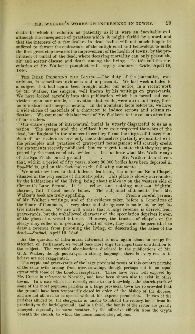 death to which it submits as patiently as if it were an inevitable evil, although the consequence of practices which it might forbid by a word, and that the interests of a few dealers in dead bodies will not much longer be suffered to thwart the endeavours of the enlightened and benevolent to make the first great step towards the improvement of the health of towns, by the pro- hibition of burial of the dead, where decaying mortality can only poison the air and scatter disease and death among the living. To this end the cir- culation of Air. Walker’s pamphlet will largely conduce.—Critic, April 18, 1846. The Dead Poisoning the Living.—The duty of the journalist, ever arduous, is sometimes inviduous and unpleasant. We last week alluded to a subject that had again been brought under our notice, in a recent work by Air. Walker, the surgeon, well known by his writings on grave-yards. We have looked carefully into this publication, which has forced sad con- viction upon our minds, a conviction that would, were we in authority, force us to instant and energetic action. In the abundant facts before us, we have a wide choice of materials of a character to induce serious and solemn re- flection. We commend this last work of Mr. Walker’s to the solemn attention of our readers. Our entire system of intra-mural burial is utterly disgraceful to us as a nation. The savage and the civilised have ever respected the ashes of the dead, but England in the nineteenth century forms the disgraceful exception. Such of our readers as have only made themselves partially acquainted with the principles and practices of grave-yard management will scarcely credit the statements recently published, but we regret to state that they are sup- ported by the most conclusive evidence. Let us hear what Mr. Walker says of the Spa-Fields burial-ground . . . Mr. Walker then affirms that, within a period of fifty years, about 80,000 bodies have been deposted in Spa-Fields, and on this fact makes the following comments .... We must now turn to that hideous death-pit, the notorious Enon Chapel, situated in the very centre of the Aletropolis. This place is closely surrounded by the habitations of the living, being about mid-way on the western side of Clement’s Lane, Strand. It is a cellar, and nothing more—a frightful charnel, full of dead men’s bones. The subjoined statements from Mr. Walker’s book are truly appalling. . . . From a careful perusal of Air. Walker’s writings, and of the evidence taken before a Committee of the House of Commons, a very clear and strong case is made out for legisla- tive interference. We are well aware that a large revenue is derived from grave-yards, but the unhallowed character of the speculation deprives it even of the gloss of a vested interest. However, the trustees of chapels or the clergy may suffer in a pecuniary point of view, they cannot be permitted to draw a revenue from poisoning the living, or desecrating the ashes of the dead.—Sentinel, April 19, 1846. As the question of intra-mural interment is now again about to occupy the attention of Parliament, we would once more urge the importance of attention to the subject. The wretched abominations disclosed in the publications of Mr. G. A. Wcdker, though pourtrayed in strong language, there is every reason to believe are not exaggerated. .......... The crypts and grave-yards of the large provincial towns of this country partake of the same evils arising from over-crowding, though perhaps not to an equal extent with some of the London receptacles. These have been well exposed by Mr. Crosse in reference to Norwich, and have been shown also to exist in other towns. In a case which has recently come to our knowledge, the church-yards of .some of the most populous parishes in a large provincial town are so crowded that the grounds have been temporarily closed by order of the bishop of the diocese, and are not allowed to be opened without his express permission. In two of the I)arishes alluded to, the clergyman is unable to inhabit the rectory-house from its proximity to the burial-ground; and in a third, the family of the rector are greatly annoyed, especially in warm weather, by the offensive effluvia from the crypts beneath the church, to which the house immediately adjoins.