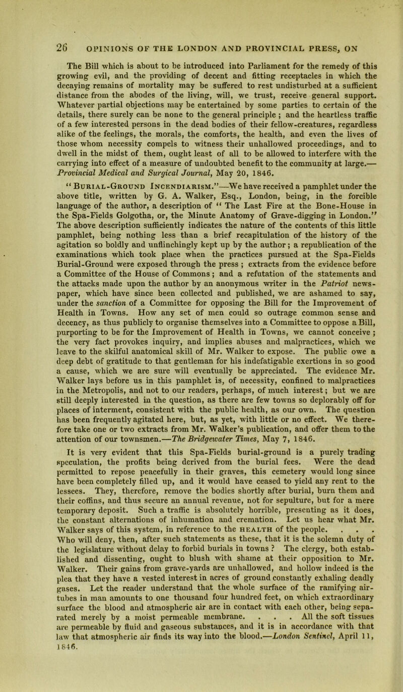 The Bill which is about to be introduced into Parliament for the remedy of this growing evil, and the providing of decent and fitting receptacles in which the decaying remains of mortality may be suffered to rest undisturbed at a sufficient distance from the abodes of the living, will, we trust, receive general support. Whatever partial objections may be entertained by some parties to certain of the details, there surely can be none to the general principle ; and the heartless traffic of a few interested persons in the dead bodies of their fellow-creatures, regardless alike of the feelings, the morals, the comforts, the health, and even the lives of those whom necessity compels to witness their unhallowed proceedings, and to dwell in the midst of them, ought least of all to be allowed to interfere with the carrying into effect of a measure of undoubted benefit to the community at large.— Provincial Medical and Surgical Journal, May 20, 1846. “ Burial-Ground Incendiarism.”—We have received a pamphlet under the above title, written by G. A. Walker, Esq., London, being, in the forcible language of the author, a description of ** The Last Fire at the Bone-House in the Spa-Fields Golgotha, or, the Minute Anatomy of Grave-digging in London. The above description sufficiently indicates the nature of the contents of this little pamphlet, being nothing less than a brief recapitulation of the history of the agitation so boldly and unflinchingly kept up by the author; a republication of the examinations which took place when the practices pursued at the Spa-Fields Burial-Ground were exposed through the press ; extracts from the evidence before a Committee of the House of Commons; and a refutation of the statements and the attacks made upon the author by an anonymous writer in the Patriot news- paper, which have since been collected and published, we are ashamed to say, under the sanction of a Committee for opposing the Bill for the Improvement of Health in Towns. How any set of men could so outrage common sense and decency, as thus publicly to organise themselves into a Committee to oppose a Bill, purporting to be for the Improvement of Health in Towns, we cannot conceive ; the very fact provokes inquiiy, and implies abuses and malpractices, which we leave to the skilful anatomical skill of Mr. Walker to expose. The public owe a deep debt of gratitude to that gentleman for his indefatigable exertions in so good a cause, which we are sui’e will eventually be appreciated. The evidence Mr. Walker lays before us in this pamphlet is, of necessity, confined to malpractices in the Metropolis, and not to our readers, perhaps, of much interest; but we are still deeply interested in the question, as there are few towns so deplorably off for places of interment, consistent with the public health, as our own. The question has been frequently agitated here, but, as yet, with little or no effect. We there- fore take one or two extracts from Mr. Walker’s publication, and offer them to the attention of our townsmen.—The Bridgewater Times, May 7, 1846. It is very evident that this Spa-Fields burial-ground is a purely trading speculation, the profits being derived from the burial fees. Were the dead permitted to repose peacefully in their graves, this cemetery would long since have been completely filled up, and it would have ceased to yield any rent to the lessees. They, therefore, remove the bodies shortly after buidal, burn them and their coffins, and thus secure an annual revenue, not for sepulture, but for a mere temporary deposit. Such a traffic is absolutely horrible, presenting as it does, the constant alternations of inhumation and cremation. Let us hear what Mr. Walker says of this system, in reference to the health of the people. Who will deny, then, after such statements as these, that it is the solemn duty of the legislature without delay to forbid burials in towns ? The clergy, both estab- lished and dissenting, ought to blush with shame at their opposition to Mr. Walker. Tlieir gains from grave-yards are unhallowed, and hollow indeed is the plea that they have a vested interest in acres of ground constantly exhaling deadly gases. Let the reader understand that the whole surface of the ramifying air- tubes in man amounts to one thousand four hundred feet, on which extraordinary surface the blood and atmospheric air are in contact with each other, being sepa- rated merely by a moist permeable membrane. . . . All the soft tissues are permeable by fluid and gaseous substances, and it is in accordance with that law that atmospheric air finds its way into the blood.—London Sentinel, April 11, 1846.