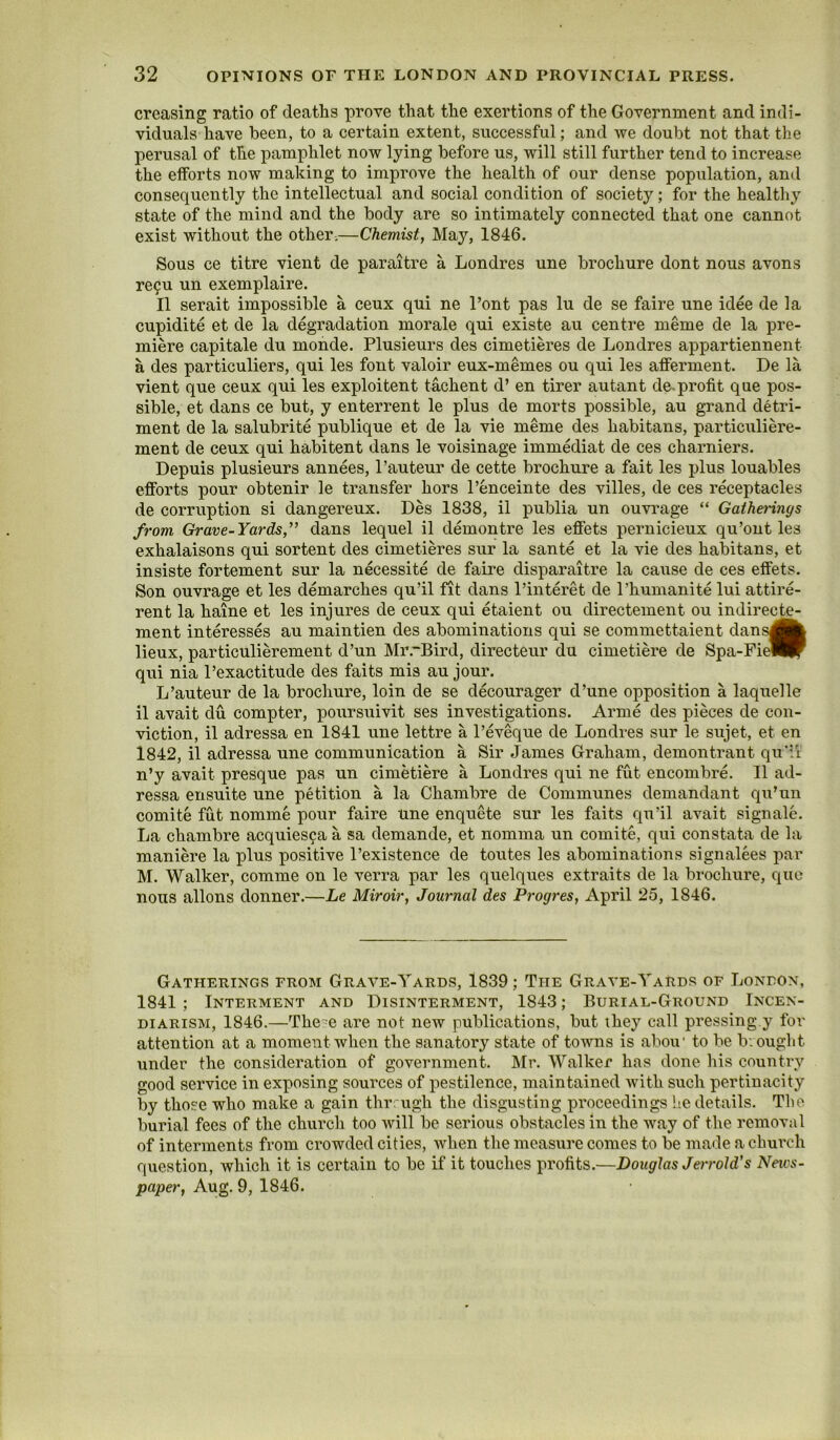 creasing ratio of deaths prove that the exertions of the Government and indi- viduals have been, to a certain extent, successful; and we doubt not that the perusal of the pamphlet now lying before us, will still further tend to increase the efforts now making to improve the health of our dense population, and consequently the intellectual and social condition of society; for the healtliy state of the mind and the body are so intimately connected that one cannot exist without the other.—Chemist, May, 1846. Sous ce titre vient de paraitre a Londres une brochure dont nous avons re9u un exemplaire. II serait impossible a ceux qui ne I’ont pas lu de se faire une idee de la cupidite et de la degradation morale qui existe au centre meme de la pre- miere capitale du monde. Plusieurs des cimetieres de Londres appartiennent a des particuliers, qui les font valoir eux-memes ou qui les afferment. De la vient que ceux qui les exploitent tachent d’ en tirer autant de,profit que pos- sible, et dans ce but, y enterrent le plus de morts possible, au grand detri- ment de la salubrite publique et de la vie meme des habitans, particuliere- ment de ceux qui habitent dans le voisinage immediat de ces charniers. Depuis plusieurs annees, 1’auteur de cette brochure a fait les plus louables efforts pour obtenir le transfer hors I’enceinte des villes, de ces receptacles de corruption si dangereux. Des 1838, il publia un ouvrage “ Gatherings from Grave-Yards,” dans lequel il demontre les eflfets pernicieux qu’ont les exhalaisons qui sortent des cimetieres sur la sante et la vie des habitans, et insiste fortement sur la necessite de faire disparaitre la ca\ise de ces eflfets. Son ouvrage et les demarches qu’il fit dans I’interet de I’humanite lui attire- rent la haine et les injures de ceux qui etaient ou directement ou indirecte- ment interesses au maintien des abominations qui se commettaient dans^k lieux, particulierement d’un Mr.'Bird, directeur du cimetiere de Spa-Fi^®f qui nia 1’exactitude des faits mis au jour. L’auteur de la brochure, loin de se decourager d’une opposition a laquelle il avait du compter, poursuivit ses investigations. Arme des pieces de con- viction, il adressa en 1841 une lettre a I’eveque de Londres sur le sujet, et en 1842, il adressa une communication a Sir James Graham, demontrant qu'ii n’y avait presque pas un cimetiere a Londres qui ne fut encombre. Il ad- ressa ensuite une petition a la Chambre de Communes demandant qu’un comite fut nomine pour faire une enquete sur les faits qu’il avait signale. La chambre acquies^a a sa demande, et nomma un comite, qui constata de la maniere la plus positive I’existence de toutes les abominations signalees par hi. Walker, comme on le verra par les quelques extraits de la brochure, que nous allons donner.—Le Miroir, Journal des Progres, April 25, 1846. Gatherings from Grave-Yards, 1839; The Grave-YaRds of London, 1841 ; Interment and Disinterment, 1843; Burial-Ground Incen- diarism, 1846.—The'e are not new publications, but they call pressing.y for attention at a moment when the sanatory state of towns is abou* to be Iv. ought under the consideration of government, hlr. Walker has done his country good service in exposing sources of pestilence, maintained Avith such pertinacity by those who make a gain thrrugh the disgusting proceedings lie details. The burial fees of the church too will be serious obstacles in the way of the removal of interments from cx’owded cities, when the measure comes to be made a church question, which it is certain to be if it touches profits.—Douglas Jerrold's Neivs- paper, Aug. 9, 1846.