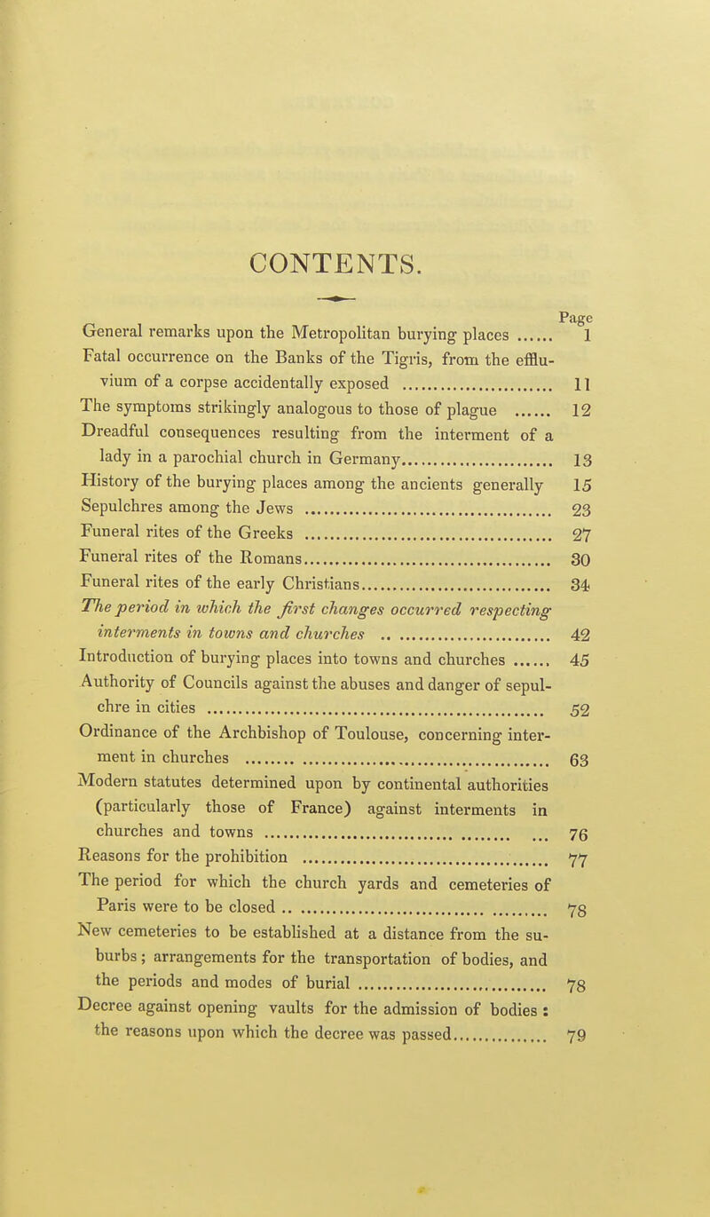 CONTENTS. Page General remarks upon the Metropolitan burying places 1 Fatal occurrence on the Banks of the Tigris, from the efflu- vium of a corpse accidentally exposed 11 The symptoms strikingly analogous to those of plague 12 Dreadful consequences resulting from the interment of a lady in a parochial church in Germany 13 History of the bui-ying places among the ancients generally 15 Sepulchres among the Jews 23 Funeral rites of the Greeks 27 Funeral rites of the Romans 30 Funeral rites of the early Christians 34. The period in which the first changes occurred respecting interments in towns and churches 42 Introduction of burying places into towns and churches 45 Authority of Councils against the abuses and danger of sepul- chre in cities 52 Ordinance of the Archbishop of Toulouse, concerning inter- ment in churches 63 Modern statutes determined upon by continental authorities (particularly those of France) against interments in churches and towns 75 Reasons for the prohibition 77 The period for which the church yards and cemeteries of Paris were to be closed 78 New cemeteries to be estabUshed at a distance from the su- burbs ; arrangements for the transportation of bodies, and the periods and modes of burial 78 Decree against opening vaults for the admission of bodies : the reasons upon which the decree was passed 79