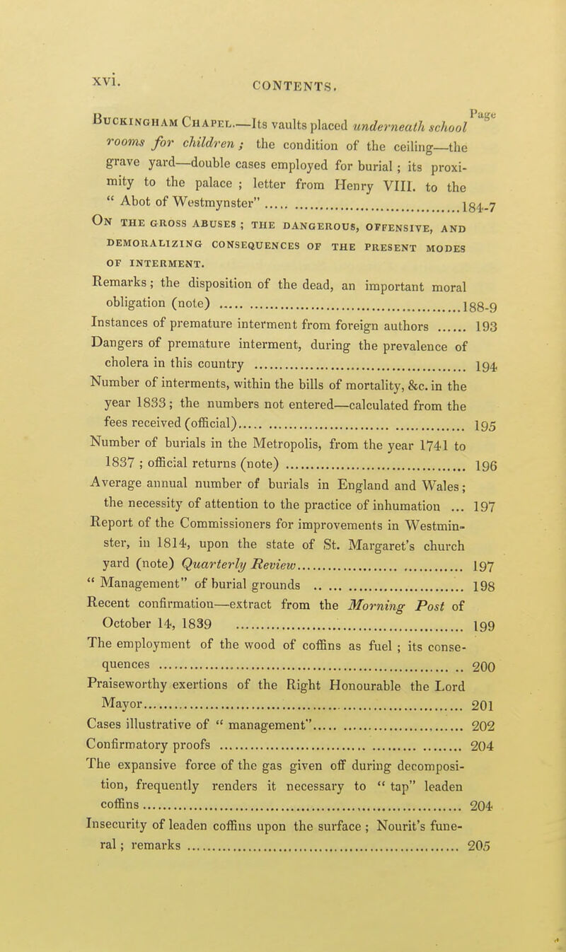 CONTENTS. Buckingham Chapel.—Its vaults placed underneath school rooms for children ; the condition of the ceiling—the grave yard—double cases employed for burial; its proxi- mity to the palace ; letter from Henry VIII. to the  Abot of Westmynster 184,.7 On the gross abuses ; the dangerous, offensive, and DEMORALIZING CONSEQUENCES OF THE PRESENT MODES OF INTERMENT. Remarks; the disposition of the dead, an important moral obligation (note) 188-9 Instances of premature interment from foreign authors 193 Dangers of premature interment, during the prevalence of cholera in this country 194, Number of interments, within the bills of mortality, &c. in the year 1833; the numbers not entered—calculated from the fees received (official) I95 Number of burials in the Metropolis, from the year 1741 to 1837 ; official returns (note) 196 Average annual number of burials in England and Wales; the necessity of attention to the practice of inhumation ... 197 Report of the Commissioners for improvements in Westmin- ster, in 1814, upon the state of St. Margaret's church yard (note) Quarterly Review 197  Management of burial grounds ., 198 Recent confirmation—extract from the Morning Post of October 14, 1839 199 The employment of the wood of coffins as fuel ; its conse- quences 200 Praiseworthy exertions of the Right Honourable the Lord Mayor 201 Cases illustrative of  management 202 Confirmatory proofs 204 The expansive force of the gas given ofiF during decomposi- tion, frequently renders it necessary to  tap leaden coffins 204 Insecurity of leaden coffins upon the surface ; Neurit's fune- ral ; remarks 20,5