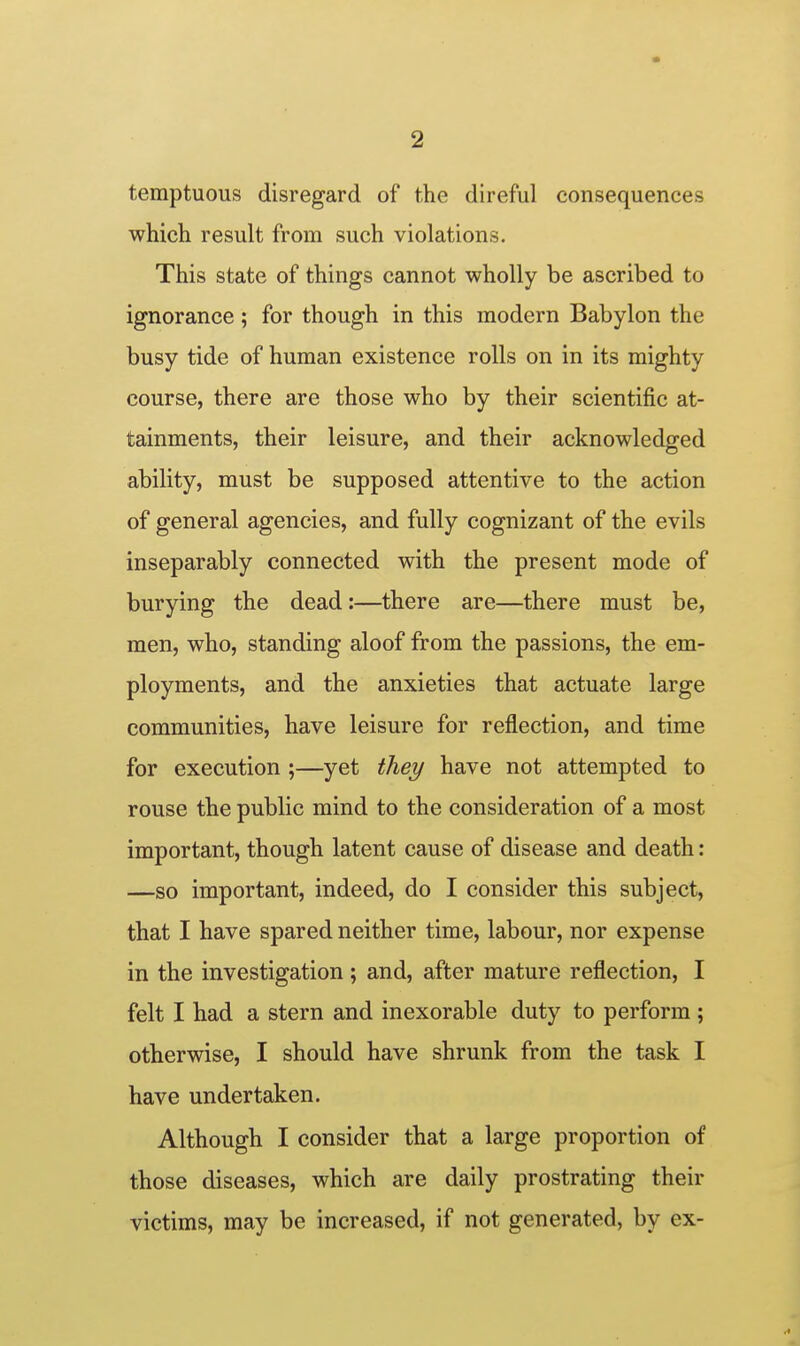 temptuous disregard of the direful consequences which, result from such violations. This state of things cannot wholly be ascribed to ignorance ; for though in this modern Babylon the busy tide of human existence rolls on in its mighty course, there are those who by their scientific at- tainments, their leisure, and their acknowledged ability, must be supposed attentive to the action of general agencies, and fully cognizant of the evils inseparably connected with the present mode of burying the dead:—there are—there must be, men, who, standing aloof from the passions, the em- ployments, and the anxieties that actuate large communities, have leisure for reflection, and time for execution ;—yet they have not attempted to rouse the public mind to the consideration of a most important, though latent cause of disease and death: —so important, indeed, do I consider this subject, that I have spared neither time, labour, nor expense in the investigation ; and, after mature reflection, I felt I had a stern and inexorable duty to perform ; otherwise, I should have shrunk from the task I have undertaken. Although I consider that a large proportion of those diseases, which are daily prostrating their victims, may be increased, if not generated, by ex-