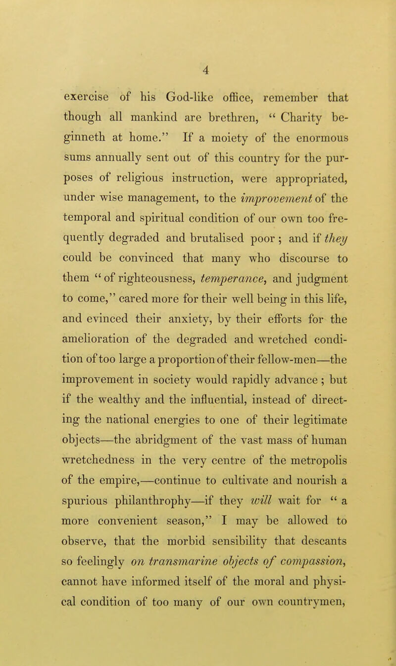 exercise of his God-like office, remember that though all mankind are brethren,  Charity be- ginneth at home. If a moiety of the enormous sums annually sent out of this country for the pur- poses of religious instruction, were appropriated, under wise management, to the improvement of the temporal and spiritual condition of our own too fre- quently degraded and brutalised poor ; and if they could be convinced that many who discourse to them  of righteousness, temperance, and judgment to come, cared more for their well being in this life, and evinced their anxiety, by their efforts for the amelioration of the degraded and wretched condi- tion of too large a proportion of their fellow-men—the improvement in society would rapidly advance ; but if the wealthy and the influential, instead of direct- ing the national energies to one of their legitimate objects—the abridgment of the vast mass of human wretchedness in the very centre of the metropolis of the empire,—continue to cultivate and nourish a spurious philanthrophy—if they will wait for  a more convenient season, I may be allowed to observe, that the morbid sensibility that descants so feelingly on transmarine objects of compassion, cannot have informed itself of the moral and physi- cal condition of too many of our own countrymen,