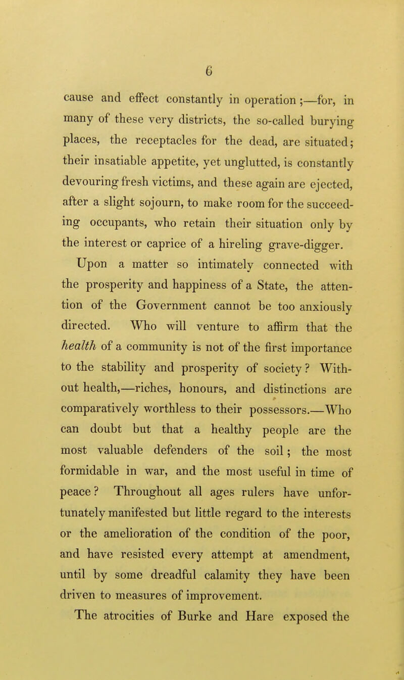 cause and effect constantly in operation ;—for, in many of these very districts, the so-called burying places, the receptacles for the dead, are situated; their insatiable appetite, yet unglutted, is constantly devouring fresh victims, and these again are ejected, after a slight sojourn, to make room for the succeed- ing occupants, who retain their situation only by the interest or caprice of a hireling grave-digger. Upon a matter so intimately connected with the prosperity and happiness of a State, the atten- tion of the Government cannot be too anxiously directed. Who will venture to affirm that the health of a community is not of the first importance to the stability and prosperity of society ? With- out health,—riches, honours, and distinctions are comparatively worthless to their possessors.—Who can doubt but that a healthy people are the most valuable defenders of the soil; the most formidable in war, and the most useful in time of peace? Throughout all ages rulers have unfor- tunately manifested but little regard to the interests or the amelioration of the condition of the poor, and have resisted every attempt at amendment, until by some dreadful calamity they have been driven to measures of improvement. The atrocities of Burke and Hare exposed the