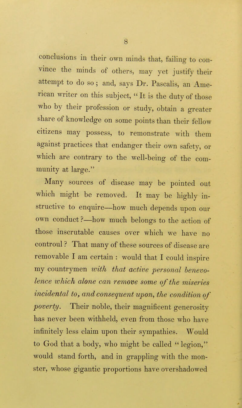 conclusions in their own minds that, failing to con- vince the minds of others, may yet justify their attempt to do so; and, says Dr. Pascalis, an Ame- rican writer on this subject,  It is the duty of those who by their profession or study, obtain a greater share of knowledge on some points than their fellow citizens may possess, to remonstrate with them against practices that endanger their own safety, or which are contrary to the well-being of the com- munity at large. Many sources of disease may be pointed out which might be removed. It may be highly in- structive to enquire—how much depends upon our own conduct ?—how much belongs to the action of those inscrutable causes over which we have no controul ? That many of these sources of disease are removable I am certain : would that I could inspire my countrymen with that active personal benevo- lence which alone can remove some of the miseries incidental to, and consequent upon, the condition of poverty. Their noble, their magnificent generosity has never been withheld, even from those who have infinitely less claim upon their sympathies. Would to God that a body, who might be called  legion, would stand forth, and in grappling with the mon- ster, whose gigantic proportions have overshadowed