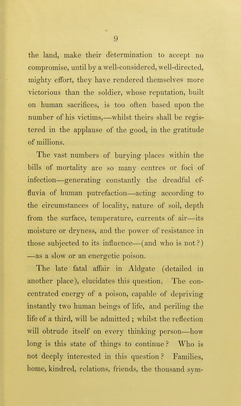 the land, make their determination to accept no compromise, until by a well-considered, well-directed, mighty effort, they have rendered themselves more victorious than the soldier, whose reputation, built on human sacrifices, is too often based upon the number of his victims,—whilst theirs shall be regis- tered in the applause of the good, in the gratitude of millions. The vast numbers of burying places within the bills of mortality are so many centres or foci of infection—generating constantly the dreadful ef- fluvia of human putrefaction—acting according to the circumstances of locality, nature of soil, depth from the surface, temperature, currents of air—its moisture or dryness, and the power of resistance in those subjected to its influence—(and who is not?) —as a slow or an energetic poison. The late fatal afiair in Aldgate (-detailed in another place), elucidates this question. The con- centrated energy of a poison, capable of depriving instantly two human beings of life, and periling the life of a third, will be admitted; whilst the reflection will obtrude itself on every thinking person—how long is this state of things to continue ? Who is not deeply interested in this question ? Families, home, kindred, relations, friends, the thousand sym-