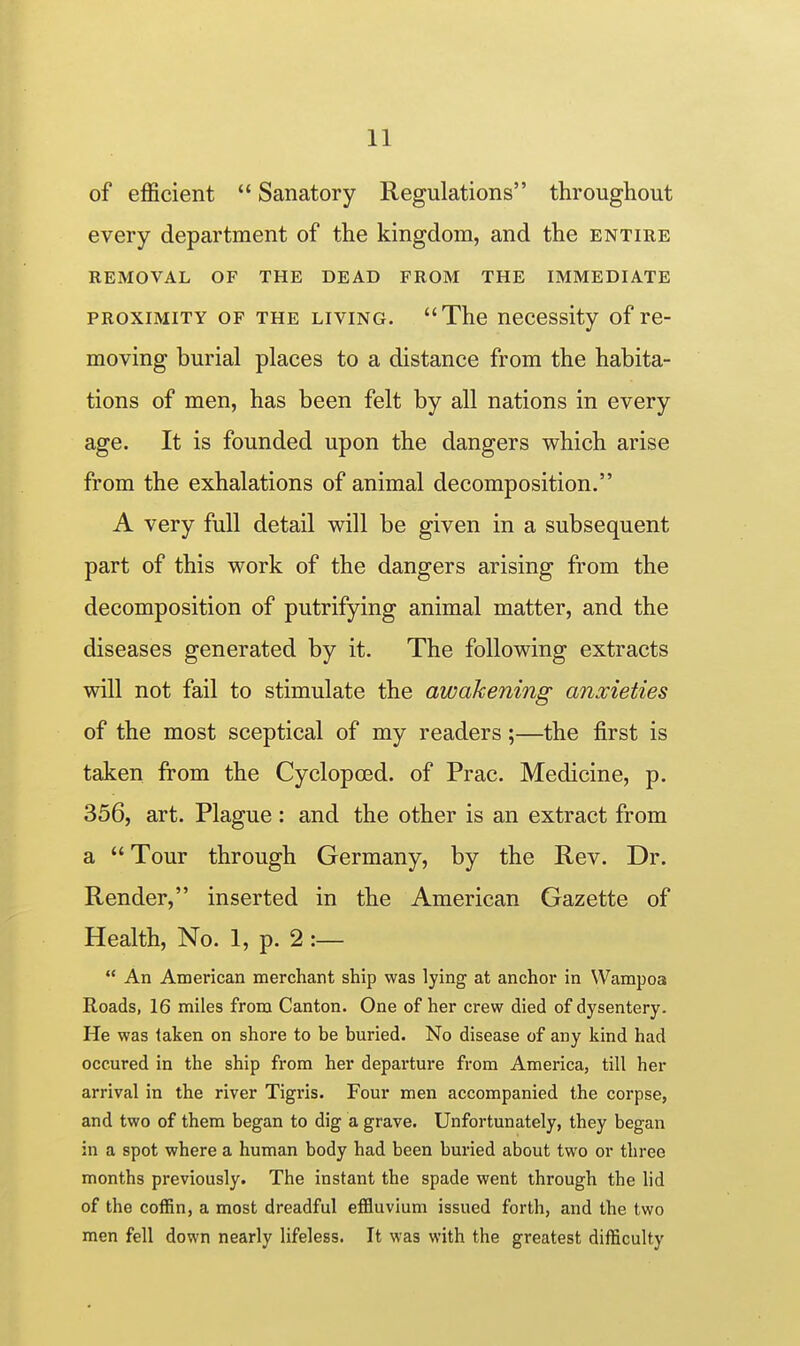 of efficient  Sanatory Regulations throughout every department of the kingdom, and the entire REMOVAL OF THE DEAD FROM THE IMMEDIATE PROXIMITY OF THE LIVING. The necessity of re- moving burial places to a distance from the habita- tions of men, has been felt by all nations in every age. It is founded upon the dangers which arise from the exhalations of animal decomposition. A very full detail will be given in a subsequent part of this work of the dangers arising from the decomposition of putrifying animal matter, and the diseases generated by it. The following extracts will not fail to stimulate the awakening anxieties of the most sceptical of my readers;—the first is taken from the Cyclopced. of Prac. Medicine, p. 356, art. Plague : and the other is an extract from a  Tour through Germany, by the Rev. Dr. Render, inserted in the American Gazette of Health, No. 1, p. 2 :—  An American merchant ship was lying at anchor in Wampoa Roads, 16 miles from Canton. One of her crew died of dysentery- He was taken on shore to be buried. No disease of any kind had occured in the ship from her departure from America, till her arrival in the river Tigi'is. Four men accompanied the corpse, and two of them began to dig a grave. Unfortunately, they began in a spot where a human body had been buried about two or three months previously. The instant the spade went through the lid of the coffin, a most dreadful effliuvium issued forth, and the two men fell down nearly lifeless. It was with the greatest difficulty