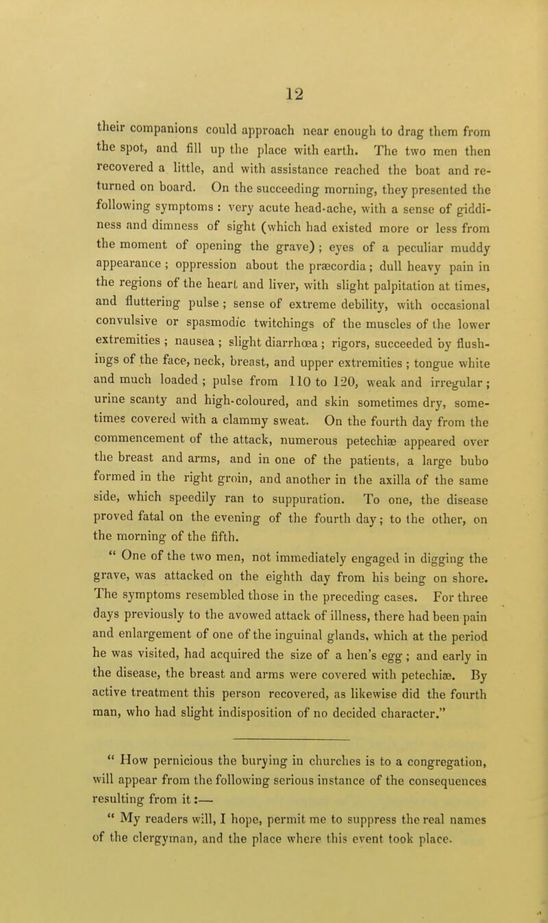 their companions could approach near enough to drag them from the spot, and fill up the place with earth. The two men then recovered a little, and with assistance reached the boat and re- turned on board. On the succeeding morning, they presented the following symptoms : very acute head-ache, with a sense of giddi- ness and dimness of sight (which had existed more or less from the moment of opening the grave) ; eyes of a peculiar muddy appearance ; oppression about the prascordia; dull heavy pain in the regions of the heart and liver, with slight palpitation at times, and fluttering pulse ; sense of extreme debility, with occasional convulsive or spasmodic twitchings of the muscles of the lower extremities ; nausea ; slight diarrhoea ; rigors, succeeded by flush- ings of the face, neck, breast, and upper extremities ; tongue white and much loaded; pulse from 110 to 120, weak and irregular; urine scanty and high-coloured, and skin sometimes dry, some- times covered with a clammy sweat. On the fourth day from the commencement of the attack, numerous petechise appeared over the breast and arms, and in one of the patients, a large bubo formed in the right groin, and another in the axilla of the same side, which speedily ran to suppuration. To one, the disease proved fatal on the evening of the fourth day; to the other, on the morning of the fifth.  One of the two men, not immediately engaged in digging the grave, was attacked on the eighth day from his being on shore. The symptoms resembled those in the preceding cases. For three days previously to the avowed attack of illness, there had been pain and enlargement of one of the inguinal glands, which at the period he was visited, had acquired the size of a hen's egg; and early in the disease, the breast and arms were covered with petechiae. By active treatment this person recovered, as likewise did the fourth man, who had shght indisposition of no decided character.  How pernicious the burying in churches is to a congregation, will appear from the following serious instance of the consequences resulting from it:—  My readers will, I hope, permit me to suppress the real names of the clergyman, and the place where this event took place.