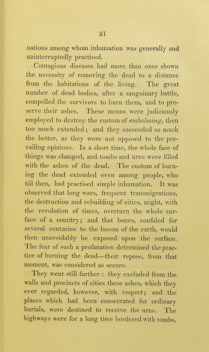 nations among whom inhumation was generally and uninterruptedly practised. Contagious diseases had more than once shown the necessity of removing the dead to a distance from the habitations of the living. The great number of dead bodies, after a sanguinary battle, compelled the survivors to burn them, and to pre- serve their ashes. These means were judiciously employed to destroy the custom of embalming, then too much extended; and they succeeded so much the better, as they were not opposed to the pre- vailing opinions. In a short time, the whole face of things was changed, and tombs and urns were filled with the ashes of the dead. The custom of burn- ing the dead extended even among people, who till then, had practised simple inhumation. It was observed that long wars, frequent transmigrations, the destruction and rebuilding of cities, might, with the revolution of times, overturn the whole sur- face of a country; and that bones, confided for several centuries to the bosom of the earth, would then unavoidably be exposed upon the surface. The fear of such a profanation determined the prac- tice of burning the dead—their repose, from that moment, was considered as secure. They went still further : they excluded from the walls and precincts of cities these ashes, which they ever regarded, however, with respect; and the places which had been consecrated for ordinary burials, were destined to receive the urns. The highways were for a long time bordered with tombs,