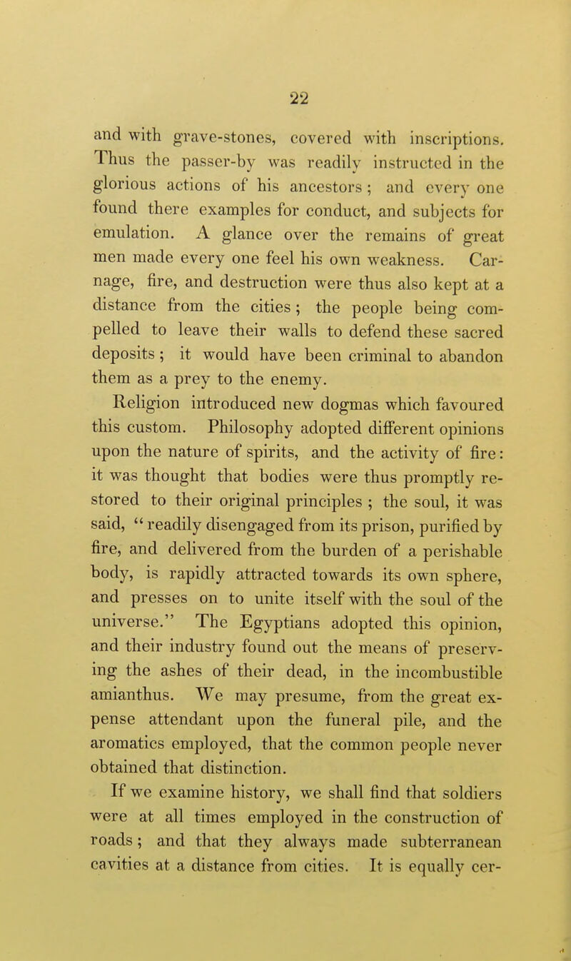 and with grave-stones, covered with inscriptions. Thus the passer-by was readily instructed in the glorious actions of his ancestors ; and every one found there examples for conduct, and subjects for emulation. A glance over the remains of great men made every one feel his own weakness. Car- nage, fire, and destruction were thus also kept at a distance from the cities; the people being com- pelled to leave their walls to defend these sacred deposits ; it would have been criminal to abandon them as a prey to the enemy. Religion introduced new dogmas which favoured this custom. Philosophy adopted different opinions upon the nature of spirits, and the activity of fire: it was thought that bodies were thus promptly re- stored to their original principles ; the soul, it was said,  readily disengaged from its prison, purified by fire, and delivered from the burden of a perishable body, is rapidly attracted towards its own sphere, and presses on to unite itself with the soul of the universe. The Egyptians adopted this opinion, and their industry found out the means of preserv- ing the ashes of their dead, in the incombustible amianthus. We may presume, from the great ex- pense attendant upon the funeral pile, and the aromatics employed, that the common people never obtained that distinction. If we examine history, we shall find that soldiers were at all times employed in the construction of roads; and that they always made subterranean cavities at a distance from cities. It is equally cer-