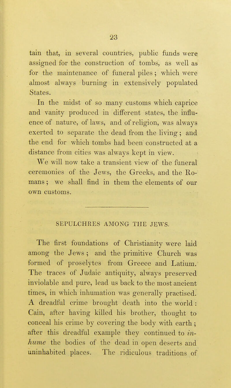 tain that, in several countries, public funds were assigned for the construction of tombs, as well as for the maintenance of funeral piles; which were almost always burning in extensively populated States. In the midst of so many customs which caprice and vanity produced in different states, the influ- ence of nature, of laws, and of religion, was always exerted to separate the dead from the living; and the end for which tombs had been constructed at a distance from cities was always kept in view. We will now take a transient view of the funeral ceremonies of the Jews, the Greeks, and the Ro- mans ; we shall find in them the elements of our own customs. SEPULCHRES AMONG THE JEWS. The first foundations of Christianity were laid among the Jews ; and the primitive Church was formed of proselytes from Greece and Latium. The traces of Judaic antiquity, always preserved inviolable and pure, lead us back to the most ancient times, in which inhumation was generally practised. A dreadful crime brought death into the world : Cain, after having killed his brother, thought to conceal his crime by covering the body with earth ; after this dreadful example they continued to in- hume the bodies of the dead in open deserts and uninhabited places. The ridiculous traditions of