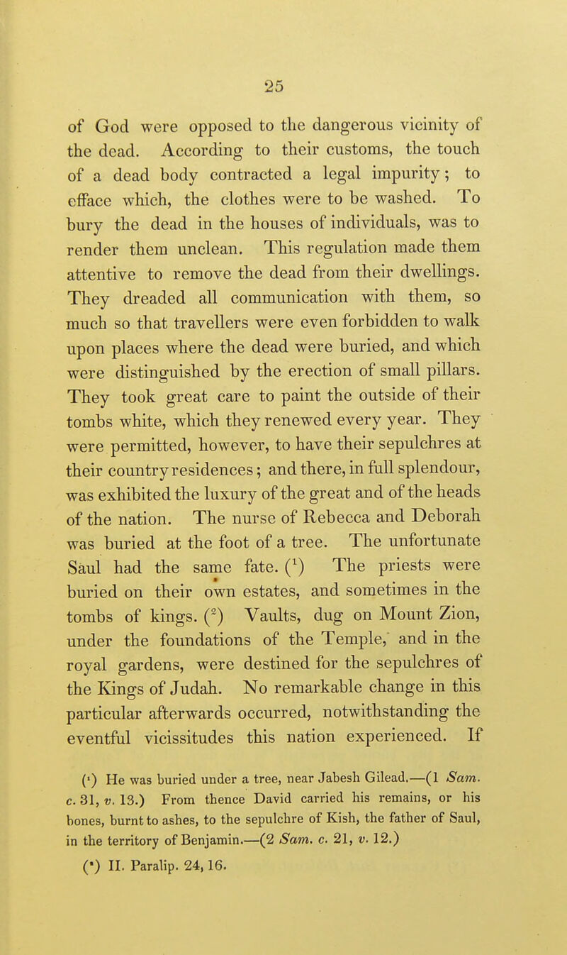 of God were opposed to the dangerous vicinity of the dead. According to their customs, the touch of a dead body contracted a legal impurity; to efface which, the clothes were to be washed. To bury the dead in the houses of individuals, was to render them unclean. This regulation made them attentive to remove the dead from their dweUings. They dreaded all communication with them, so much so that travellers were even forbidden to walk upon places where the dead were buried, and which were distinguished by the erection of small pillars. They took great care to paint the outside of their tombs white, which they renewed every year. They were permitted, however, to have their sepulchres at their country residences; and there, in full splendour, was exhibited the luxury of the great and of the heads of the nation. The nurse of Rebecca and Deborah was buried at the foot of a tree. The unfortunate Saul had the same fate. (') The priests were buried on their own estates, and sometimes in the tombs of kings. (-) Vaults, dug on Mount Zion, under the foundations of the Temple,' and in the royal gardens, were destined for the sepulchres of the Kings of Judah. No remarkable change in this particular afterwards occurred, notwithstanding the eventful vicissitudes this nation experienced. If (') He was buried under a tree, near Jabesh Gilead.—(1 Sam. c. 31, V. 13.) From thence David carried his remains, or his bones, burnt to ashes, to the sepulchre of Kish, the father of Saul, in the territory of Benjamin.—(2 Sam. c 21, v. 12.) (*) II. Paralip. 24,16.