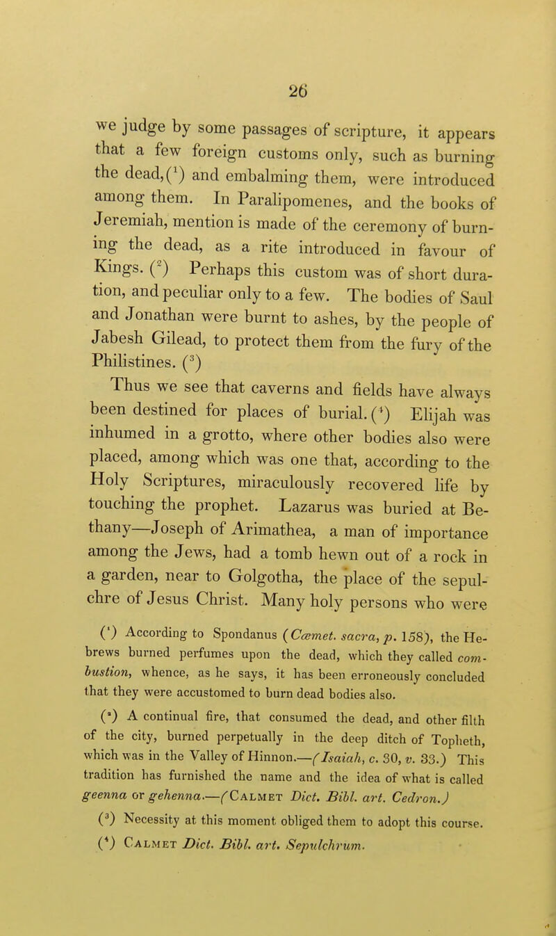 we judge by some passages of scripture, it appears that a few foreign customs only, such as burning the dead,(') and embahning them, were introduced among them. In Paralipomenes, and the books of Jeremiah, mention is made of the ceremony of burn- ing the dead, as a rite introduced in favour of Kings. (^) Perhaps this custom was of short dura- tion, and peculiar only to a few. The bodies of Saul and Jonathan were burnt to ashes, by the people of Jabesh Gilead, to protect them from the fury of the Philistines. (^) Thus we see that caverns and fields have always been destined for places of burial. (*) Elijah was inhumed in a grotto, where other bodies also were placed, among which was one that, according to the Holy Scriptures, miraculously recovered life by touching the prophet. Lazarus was buried at Be- thany—Joseph of Arimathea, a man of importance among the Jews, had a tomb hewn out of a rock in a garden, near to Golgotha, the place of the sepul- chre of Jesus Christ. Many holy persons who were (') According to S^ondanus (Ccsmet. sacra, p. 158), the He- brews burned perfumes upon the dead, which they called com- bustion, whence, as he says, it has been erroneously concluded that they were accustomed to burn dead bodies also. (•) A continual fire, that consumed the dead, and other filth of the city, burned perpetually in the deep ditch of Topheth, which was in the Valley of Rinnon.—f Isaiah, c. 30, v. 33.) This tradition has furnished the name and the idea of what is called geenna or gehenna—^Calmet Diet. Bibl. art. Cedron.) (*) Necessity at this moment obliged them to adopt this course. (*) Calmet Diet. Bibl. art. Sepulchrum.