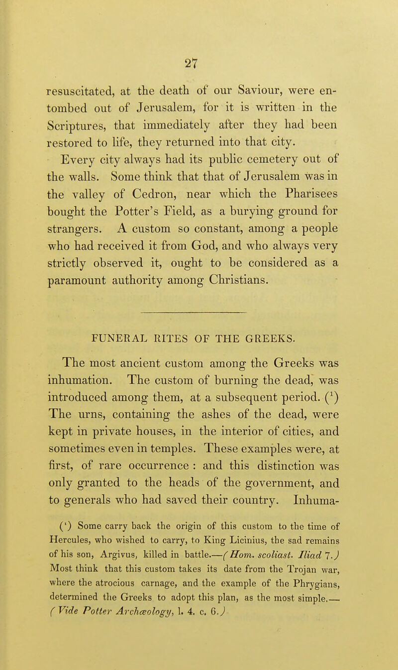 resuscitated, at the death of our Saviour, were en- tombed out of Jerusalem, for it is written in the Scriptures, that immediately after they had been restored to life, they returned into that city. Every city always had its public cemetery out of the walls. Some think that that of Jerusalem was in the valley of Cedron, near which the Pharisees bought the Potter's Field, as a burying ground for strangers. A custom so constant, among a people who had received it from God, and who always very strictly observed it, ought to be considered as a paramount authority among Christians. FUNERAL RITES OF THE GREEKS. The most ancient custom among the Greeks was inhumation. The custom of burning the deadj was introduced among them, at a subsequent period. Q) The urns, containing the ashes of the dead, were kept in private houses, in the interior of cities, and sometimes even in temples. These examples were, at first, of rare occurrence : and this distinction was only granted to the heads of the government, and to generals who had saved their country. Inhuma- (') Some carry back the origin of this custom to the time of Hercules, who wished to carry, to King Licinius, the sad remains of his son, Argivus, killed in battle.—( Horn, scoliast- Iliad 7-J Most think that this custom takes its date from the Trojan war, where the atrocious carnage, and the example of the Phrygians, determined tlie Greeks to adopt this plan, as the most simple f Vide Potter Archceology, 1. 4. c. G J