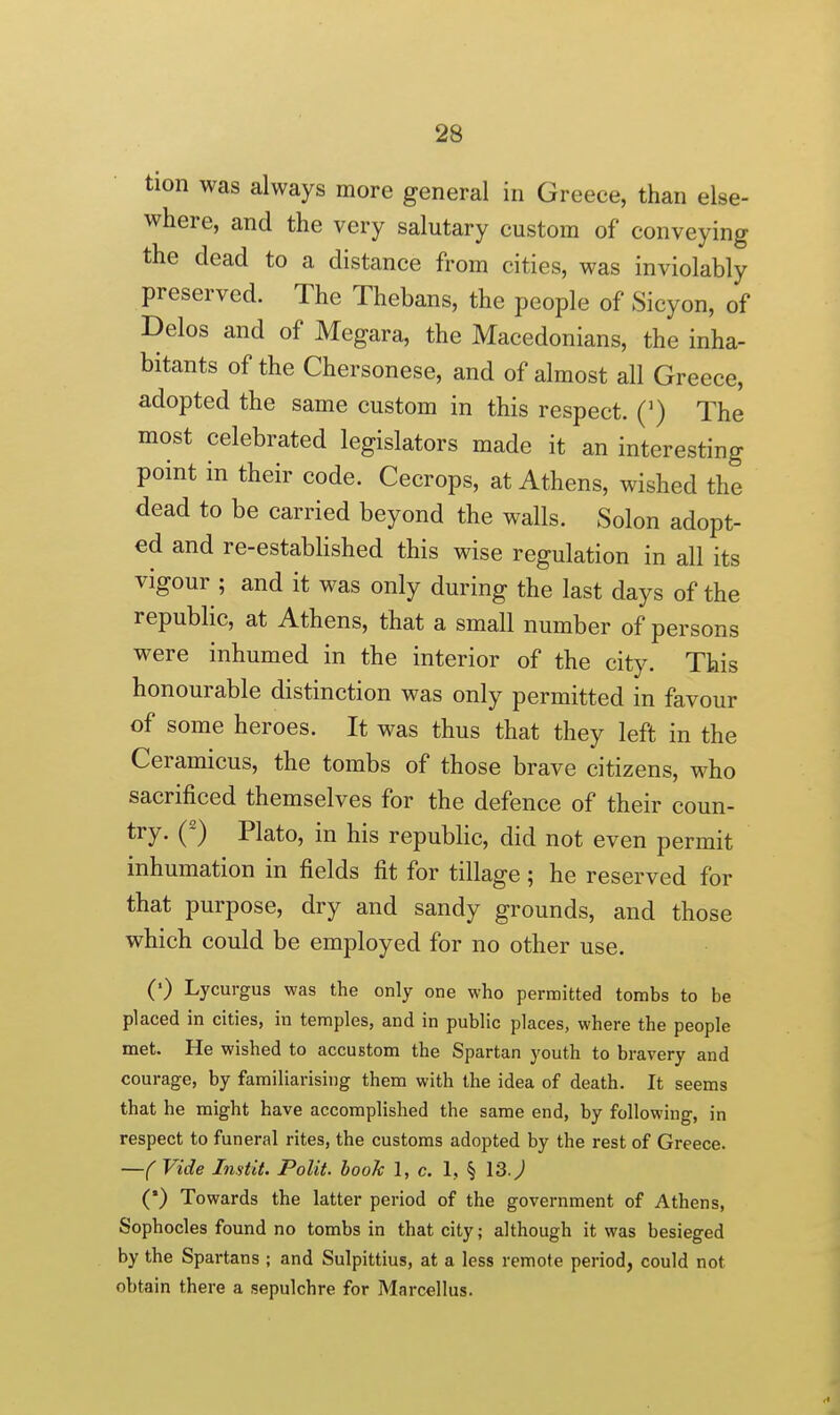 tion was always more general in Greece, than else- where, and the very salutary custom of conveying the dead to a distance from cities, was inviolably preserved. The Thebans, the people of Sicyon, of Delos and of Megara, the Macedonians, the inha- bitants of the Chersonese, and of almost all Greece, adopted the same custom in this respect. (') The most celebrated legislators made it an interesting point in their code. Cecrops, at Athens, wished the dead to be carried beyond the walls. Solon adopt- ed and re-established this wise regulation in all its vigour ; and it was only during the last days of the republic, at Athens, that a small number of persons were inhumed in the interior of the city. This honourable distinction was only permitted in favour of some heroes. It was thus that they left in the Ceramicus, the tombs of those brave citizens, who sacrificed themselves for the defence of their coun- try. (') Plato, in his republic, did not even permit inhumation in fields fit for tillage; he reserved for that purpose, dry and sandy grounds, and those which could be employed for no other use. (') Lycurgus was the only one who permitted tombs to be placed in cities, in temples, and in public places, where the people met. He wished to accustom the Spartan youth to bravery and courage, by familiarising them with the idea of death. It seems that he might have accomplished the same end, by following, in respect to funeral rites, the customs adopted by the rest of Greece. —( Vide Imtit. Polit. booJc 1, c. 1, § VS.) (•) Towards the latter period of the government of Athens, Sophocles found no tombs in that city; although it was besieged by the Spartans ; and Sulpittius, at a less remote period, could not obtain there a sepulchre for Marcellus.