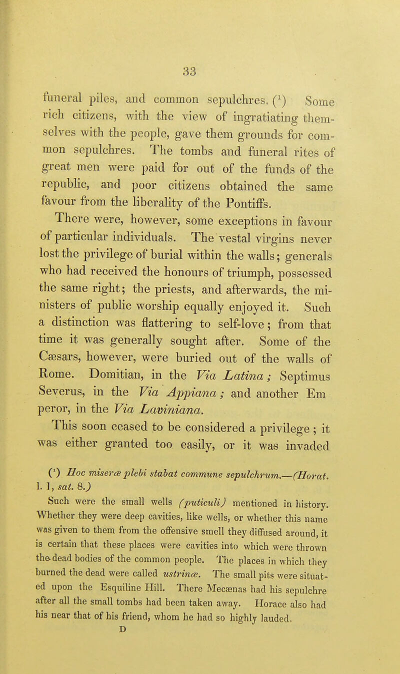 funereal piles, and common sepulchres. (') Some rich citizens, with the view of ingratiating them- selves with the people, gave them grounds for com- mon sepulchres. The tombs and funeral rites of great men were paid for out of the funds of the repubhc, and poor citizens obtained the same favour from the liberality of the Pontiffs. There were, however, some exceptions in favour of particular individuals. The vestal virgins never lost the privilege of burial within the walls; generals who had received the honours of triumph, possessed the same right; the priests, and afterwards, the mi- nisters of public worship equally enjoyed it. Such a distinction was flattering to self-love; from that time it was generally sought after. Some of the Csesars, however, were buried out of the walls of Rome. Domitian, in the Via Latina; Septimus Severus, in the Via Appiana; and another Em peror, in the Via Laviniana. This soon ceased to be considered a privilege ; it was either granted too easily, or it was invaded (') Hoc misers plebi stahat commune sepulchrum.—(Horat. 1. 1, sat. 8.^ Such were the small wells (puticuli) mentioned in history. Whether they were deep cavities, like wells, or whether this name was given to them from the oiFensive smell they diffused around, it is certain that these places were cavities into which were thrown the. dead bodies of the common people. The places in which they burned the dead were called ustrincB. The small pits were situat- ed upon the Esquiline Hill. There Mecaenas had his sepulchre after all the small tombs had been taken away. Horace also had his near that of his friend, whom he had so highly lauded. D