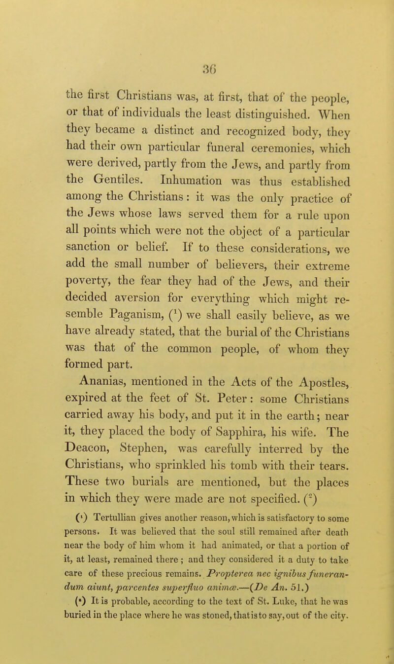 30 the first Christians was, at first, that of* the people, or that of individuals the least distinguished. When they became a distinct and recognized body, they had their own particular funeral ceremonies, which were derived, partly from the Jews, and partly from the Gentiles. Inhumation was thus established among the Christians: it was the only practice of the Jews whose laws served them for a rule upon all points which were not the object of a particular sanction or behef. If to these considerations, we add the small number of believers, their extreme poverty, the fear they had of the Jews, and their decided aversion for everything which might re- semble Paganism, Q) we shall easily believe, as we have already stated, that the burial of the Christians was that of the common people, of whom they formed part. Ananias, mentioned in the Acts of the Apostles, expired at the feet of St. Peter: some Christians carried away his body, and put it in the earth; near it, they placed the body of Sapphira, his wife. The Deacon, Stephen, was carefully interred by the Christians, who sprinkled his tomb with their tears. These two burials are mentioned, but the places in which they were made are not specified. () («) TertuUian gives another reason, which is satisfactory to some persons. It was believed that the soul still remained after death near the body of him whom it had animated, or that a portion of it, at least, remained there ; and they considered it a duty to take care of these precious remains. Propterea nec ignibiis funeran- dum aiunt, parcentes superjiuo animce.—{De Ati. 31.) (•) It is probable, according to the text of St. Luke, that he was buried in the place where he was stoned, that is to say, out of the city.