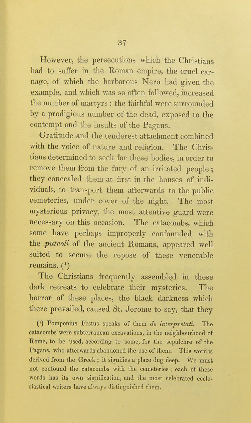 However, the persecutions which the Christians had to suffer in the Roman empire, the cruel car- nage, of which the barbarous Nero had given the example, and which was so often followed, increased the number of martyrs : the faithful were surrounded by a prodigious number of the dead, exposed to the contempt and the insults of the Pagans. Gratitude and the tenderest attachment combined with the voice of nature and religion. The Chris- tians determined to seek for these bodies, in order to remove them from the fury of an irritated people ; they concealed them at first in the houses of indi- viduals, to transport them afterwards to the public cemeteries, under cover of the night. The most mysterious privacy, the most attentive guard were necessary on this occasion. The catacombs, which some have perhaps improperly confounded with the puteoli of the ancient Romans, appeared well suited to secure the repose of these venerable remains. The Christians frequently assembled in these dark retreats to celebrate their mysteries. The horror of these places, the black darkness which there prevailed, caused St. Jerome to say, that they (') Pomponius Fcstus speaks of them de interpretati. The catacombs were subterranean excavations, in the neighbourhood of Rome, to be used, according to some, for the sepulchre of the Pagans, who afterwards abandoned the use of them. This word is derived from the Greek ; it signifies a place dug deep. We must not confound the catacombs with the cemeteries ; each of these words has its own signification, and the most celebrated eccle- siastical writers have alwaj's distinguished them.