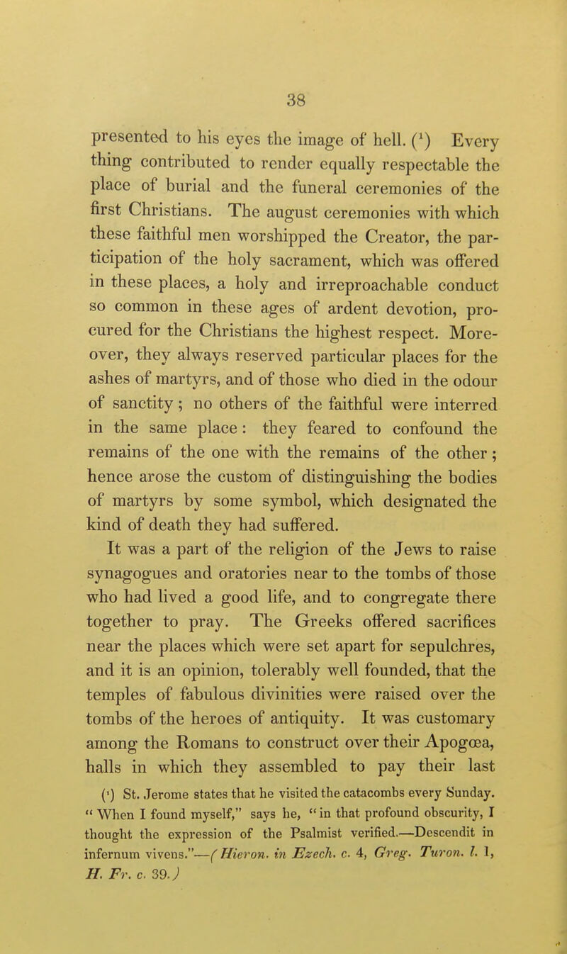 presented to his eyes the image of hell. (') Every thing contributed to render equally respectable the place of burial and the funeral ceremonies of the first Christians. The august ceremonies with which these faithful men worshipped the Creator, the par- ticipation of the holy sacrament, which was oflPered in these places, a holy and irreproachable conduct so common in these ages of ardent devotion, pro- cured for the Christians the highest respect. More- over, they always reserved particular places for the ashes of martyrs, and of those who died in the odour of sanctity; no others of the faithful were interred in the same place : they feared to confound the remains of the one with the remains of the other; hence arose the custom of distinguishing the bodies of martyrs by some symbol, which designated the kind of death they had suffered. It was a part of the religion of the Jews to raise synagogues and oratories near to the tombs of those who had lived a good life, and to congregate there together to pray. The Greeks offered sacrifices near the places which were set apart for sepulchres, and it is an opinion, tolerably well founded, that the temples of fabulous divinities were raised over the tombs of the heroes of antiquity. It was customary among the Romans to construct over their Apogcea, halls in which they assembled to pay their last (') St. Jerome states that he visited the catacombs every Sunday.  When I found myself, says he,  in that profound obscurity, I thought the expression of the Psalmist verified.—Dcscendit in infernum vivens.—(Hieron. in Ezech. c 4, Greg. Turon. I. 1, H. Fr. c. 59J