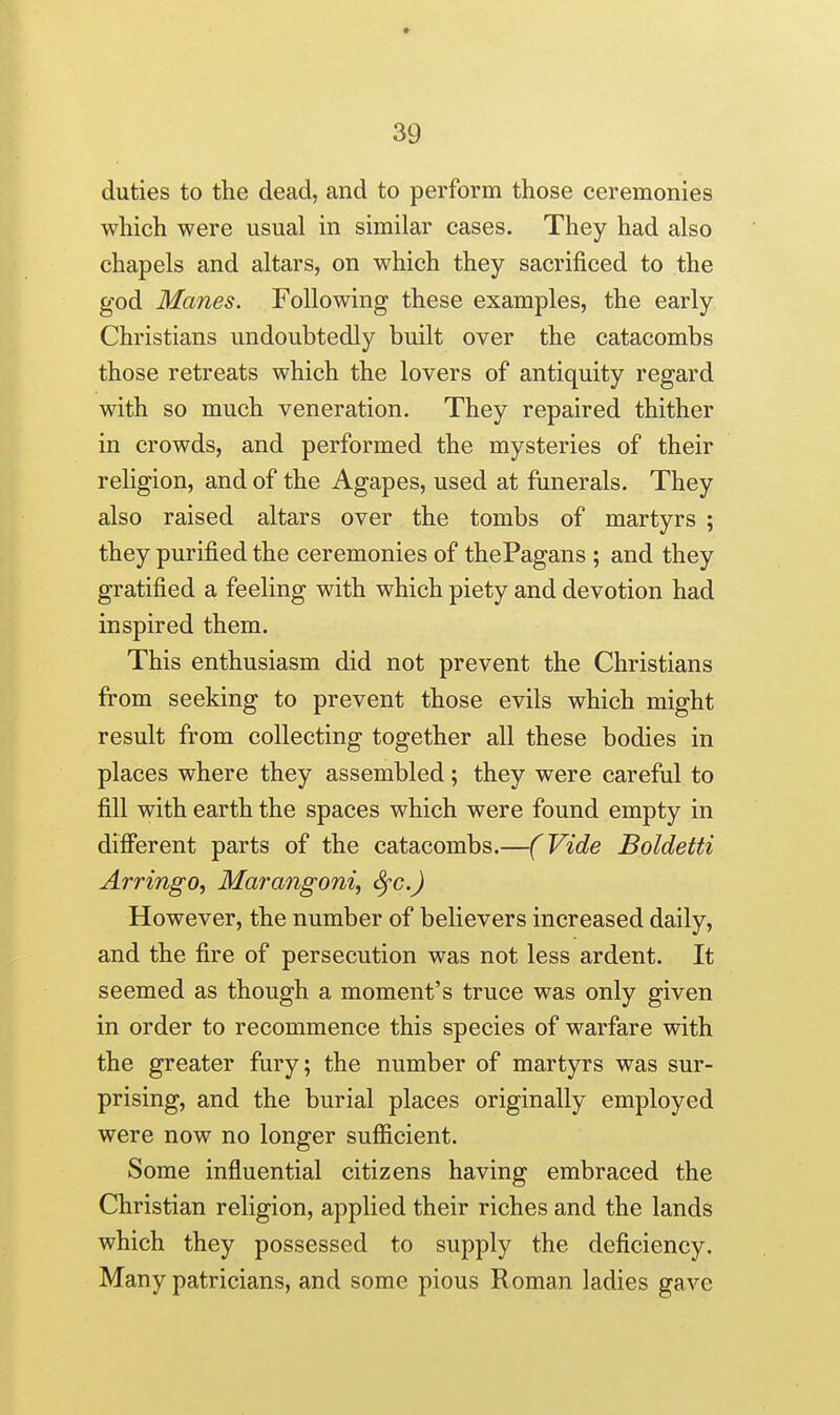 duties to the dead, and to perform those ceremonies which were usual in similar cases. They had also chapels and altars, on which they sacrificed to the god Manes. Following these examples, the early Christians undoubtedly built over the catacombs those retreats which the lovers of antiquity regard with so much veneration. They repaired thither in crowds, and performed the mysteries of their religion, and of the Agapes, used at funerals. They also raised altars over the tombs of martyrs ; they purified the ceremonies of thePagans ; and they gratified a feeling with which piety and devotion had inspired them. This enthusiasm did not prevent the Christians from seeking to prevent those evils which might result from collecting together all these bodies in places where they assembled; they were careful to fill with earth the spaces which were found empty in difierent parts of the catacombs.—(Vide Boldetti Arringo, Marangoni, Sfc.) However, the number of believers increased daily, and the fire of persecution was not less ardent. It seemed as though a moment's truce was only given in order to recommence this species of warfare with the greater fury; the number of martyrs was sur- prising, and the burial places originally employed were now no longer sufficient. Some influential citizens having embraced the Christian religion, applied their riches and the lands which they possessed to supply the deficiency. Many patricians, and some pious Roman ladies gave