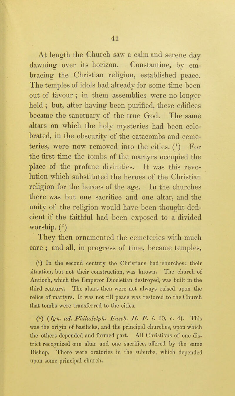 At length the Church saw a cahn and serene day- dawning over its horizon. Constantine, by em- bracing the Christian religion, established peace. The temples of idols had already for some time been out of favour ; in them assemblies were no longer held ; but, after having been purified, these edifices became the sanctuary of the true God. The same altars on which the holy mysteries had been cele- brated, in the obscurity of the catacombs and ceme- teries, were now removed into the cities. Q) For the first time the tombs of the martyrs occupied the place of the profane divinities. It was this revo- lution which substituted the heroes of the Christian religion for the heroes of the age. In the churches there was but one sacrifice and one altar, and the unity of the religion would have been thought defi- cient if the faithful had been exposed to a divided worship. () They then ornamented the cemeteries with much care ; and all, in progress of time, became temples, (') In the second century the Christians had churches: their situation, but not their construction, was known. The church of Antioch, which the Emperor Diocletian destroyed, was built in the third century. The altars then were not always raised upon the relics of martyrs. It was not till peace was restored to the Church that tombs were transferred to the cities. (•) (Ign. ad. Philaclelph. Euseh. H. F. I. 10, c. 4). This was the origin of basilicks, and the principal churches, upon which the others depended and formed part. All Christians of one dis- trict recognized one altar and one sacrifice, offered by the same Bishop. There were oratories in the suburbs, which depended upon some principal church.