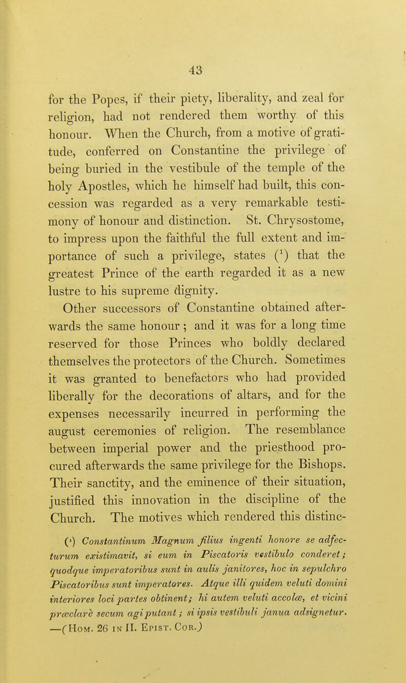 for the Popes, if their piety, liberality, and zeal for religion, had not rendered them worthy of this honour. When the Church, from a motive of grati- tude, conferred on Constantine the privilege of being buried in the vestibule of the temple of the holy Apostles, which he himself had built, this con- cession was regarded as a very remarkable testi- mony of honour and distinction. St. Chrysostome, to impress upon the faithful the full extent and im- portance of such a privilege, states Q) that the greatest Prince of the earth regarded it as a new lustre to his supreme dignity. Other successors of Constantine obtained after- wards the same honour ; and it was for a long time reserved for those Princes who boldly declared themselves the protectors of the Church. Sometimes it was granted to benefactors who had provided liberally for the decorations of altars, and for the expenses necessarily incurred in performing the august ceremonies of religion. The resemblance between imperial power and the priesthood pro- cured afterwards the same privilege for the Bishops. Their sanctity, and the eminence of their situation, justified this innovation in the discipline of the Church. The motives which rendered this distinc- (») Constantinum Magnum filius ingenti honore se adfec- turum existirnavit, si eum in Piscatoris vestihulo concleret; quodque imperatorihus sunt in aulis janilores, hoc in sepulchro Piscatorihus sunt imperatores. Atquo UK quidem veluti domini interiores loci partes obtinent; hi autem veluti accolce, et vicini precclare secum agiputant; si ipsis vestibuU janua adsignetur. —CHoM. 26 IN II. Epist. CorO