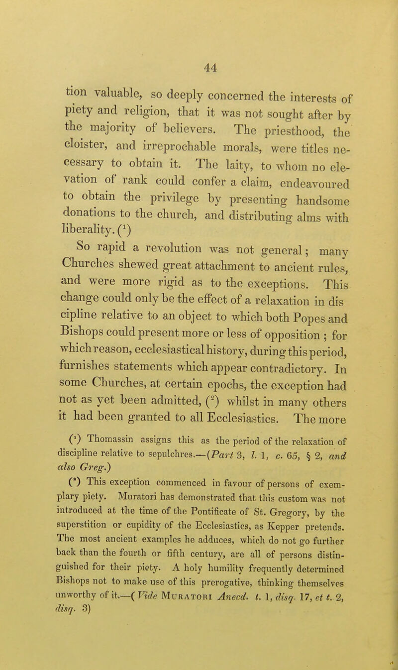 tion valuable, so deeply concerned the interests of piety and religion, that it was not sought after by the majority of believers. The priesthood, the cloister, and irreprochable morals, were titles ne- cessary to obtain it. The laity, to whom no ele- vation of rank could confer a claim, endeavoured to obtain the privilege by presenting handsome donations to the church, and distributing alms with liberality. (^) So rapid a revolution was not general; many Churches shewed great attachment to ancient rules, and were more rigid as to the exceptions. This change could only be the effect of a relaxation in dis cipline relative to an object to which both Popes and Bishops could present more or less of opposition ; for which reason, ecclesiastical history, during this period, furnishes statements which appear contradictory. In some Churches, at certain epochs, the exception had not as yet been admitted, (-) whilst in many others it had been granted to all Ecclesiastics. The more (') Thomassin assigns this as the period of the relaxation of discipline relative to sepulchres.—(Par;; 3, I I, c 65, § 2, and also Greg.) (•) This exception commenced in favour of persons of exem- plary piety. Muratori has demonstrated that this custom was not introduced at the time of the Pontificate of St. Gregory, by the superstition or cupidity of the Ecclesiastics, as Kepper pretends. The most ancient examples he adduces, which do not go further back than the fourth or fifth century, are all of persons distin- guished for their piety. A holy humility frequently determined Bishops not to make use of this prerogative, thinking themselves unworthy of it.—( Vide Muratori A^iecd. t. 1, disq. 17, ct t. 2, duq. 3)