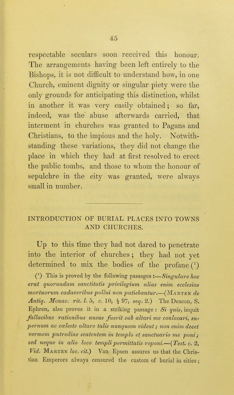 respectable seculars soon received this honour. The arrangements having been left entirely to the Bishops, it is not difficult to understand how, in one Church, eminent dignity or singular piety were the only grounds for anticipating this distinction, whilst in another it was very easily obtained; so far, indeed, was the' abuse afterwards carried, that interment in churches was granted to Pagans and Christians, to the impious and the holy. Notwith- standing these variations, they did not change the place in which they had at first resolved to erect the public tombs, and those to whom the honour of sepulchre in the city was granted, were always small in number. INTRODUCTION OF BURIAL PLACES INTO TOWNS AND CHURCHES. Up to this time they had not dared to penetrate into the interior of churches; they had not yet determined to mix the bodies of the profane (^) (') This is proved by the following passages :—Singulare hoc erat quorundam sanctitatis privilegium alias enim ecclesias mortuorum cadaveribus polhii non patiebantur.—(Marten de Antiq. Monac. rit. I. 5, c. 10, § 97, seq. 2.) The Deacon, S. Ephren, also proves it in a striking passage : Si quis, inquit fallacibus rationibus ausus fuerit sub altari me conlocari, su- pernum ac cceleste altare talis nunquam videat; non enim decet vermem putredine scatentem in templo et sanctuario me poni; sed neque in alio loco iemplipermittatis reponi.—{Test. c. 2, Vid. Marten loc. cit.) Van Epsen assures us that the Chris- tian Emperors always censured the custom of burial in cities;