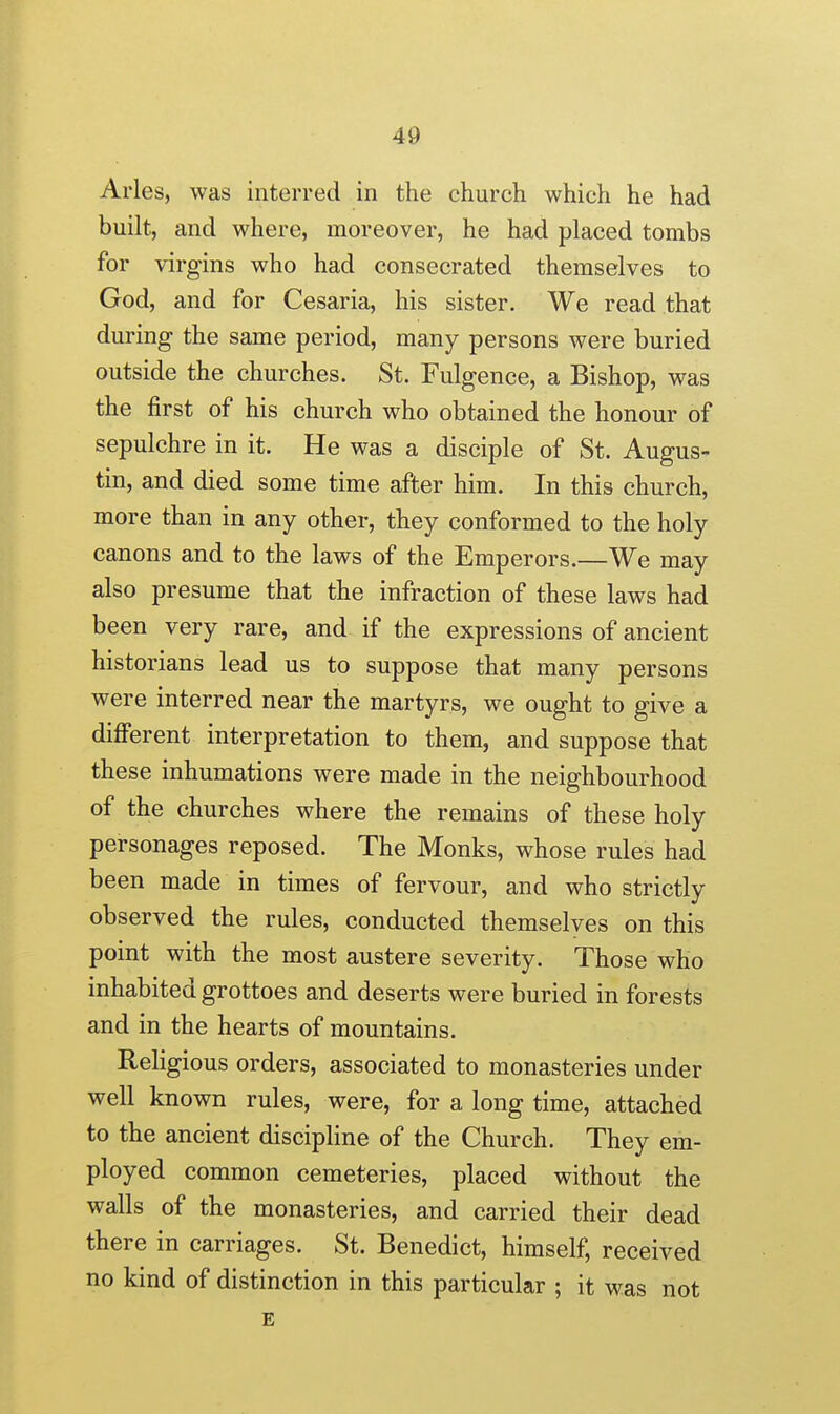 Aries, was interred in the church which he had built, and where, moreover, he had placed tombs for virgins who had consecrated themselves to God, and for Cesaria, his sister. We read that during the same period, many persons were buried outside the churches. St. Fulgence, a Bishop, was the first of his church who obtained the honour of sepulchre in it. He was a disciple of St. Augus- tin, and died some time after him. In this church, more than in any other, they conformed to the holy canons and to the laws of the Emperors.—We may also presume that the infraction of these laws had been very rare, and if the expressions of ancient historians lead us to suppose that many persons were interred near the martyrs, we ought to give a different interpretation to them, and suppose that these inhumations were made in the neighbourhood of the churches where the remains of these holy personages reposed. The Monks, whose rules had been made in times of fervour, and who strictly observed the rules, conducted themselves on this point with the most austere severity. Those who inhabited grottoes and deserts were buried in forests and in the hearts of mountains. Religious orders, associated to monasteries under well known rules, were, for a long time, attached to the ancient discipline of the Church. They em- ployed common cemeteries, placed without the walls of the monasteries, and carried their dead there in carriages. St. Benedict, himself, received no kind of distinction in this particular ; it was not E