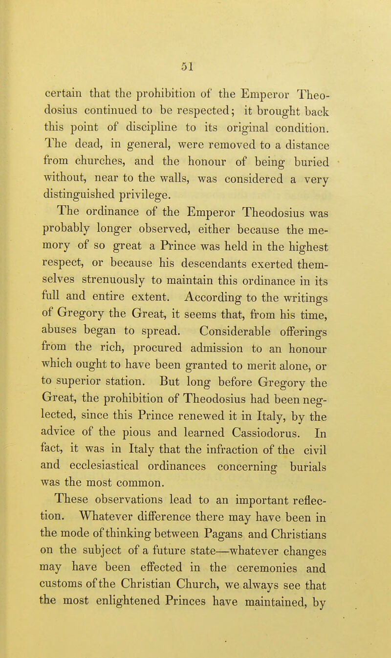 certain that the prohibition of the Emperor Theo- dosius continued to be respected; it brought back this point of discipline to its original condition. The dead, in general, were removed to a distance from churches, and the honour of being buried without, near to the walls, was considered a very distinguished privilege. The ordinance of the Emperor Theodosius was probably longer observed, either because the me- mory of so great a Prince was held in the highest respect, or because his descendants exerted them- selves strenuously to maintain this ordinance in its full and entire extent. According to the writings of Gregory the Great, it seems that, from his time, abuses began to spread. Considerable offerings from the rich, procured admission to an honour which ought to have been granted to merit alone, or to superior station. But long before Gregory the Great, the prohibition of Theodosius had been neg- lected, since this Prince renewed it in Italy, by the advice of the pious and learned Cassiodorus. In fact, it was in Italy that the infraction of the civil and ecclesiastical ordinances concerning burials was the most common. These observations lead to an important reflec- tion. Whatever difference there may have been in the mode of thinking between Pagans and Christians on the subject of a future state—whatever changes may have been effected in the ceremonies and customs of the Christian Church, we always see that the most enlightened Princes have maintained, by