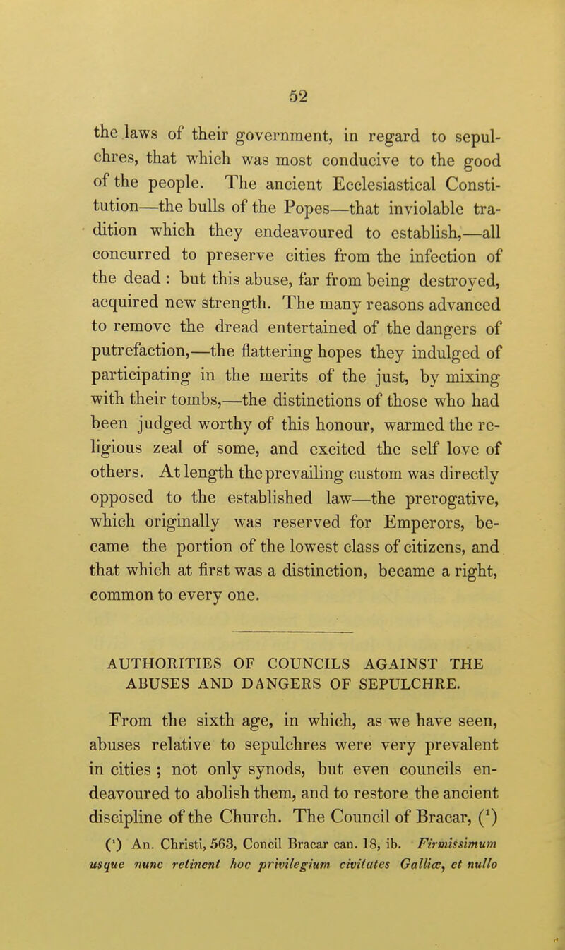 the laws of their government, in regard to sepul- chres, that which was most conducive to the good of the people. The ancient Ecclesiastical Consti- tution—the bulls of the Popes—that inviolable tra- dition which they endeavoured to establish,—all concurred to preserve cities from the infection of the dead : but this abuse, far from being destroyed, acquired new strength. The many reasons advanced to remove the dread entertained of the dangers of putrefaction,—the flattering hopes they indulged of participating in the merits of the just, by mixing with their tombs,—the distinctions of those who had been judged worthy of this honour, warmed the re- ligious zeal of some, and excited the self love of others. At length the prevailing custom was directly opposed to the established law—the prerogative, which originally was reserved for Emperors, be- came the portion of the lowest class of citizens, and that which at first was a distinction, became a right, common to every one. AUTHORITIES OF COUNCILS AGAINST THE ABUSES AND DANGERS OF SEPULCHRE. From the sixth age, in which, as we have seen, abuses relative to sepulchres were very prevalent in cities ; not only synods, but even councils en- deavoured to abolish them, and to restore the ancient discipline of the Church. The Council of Bracar, (^) (') An. Christi, 563, Concil Bracar can. 18, ib. Firmiss'tmum usque nunc retinent hoc privilegium civitcttes Gallics^ et nullo