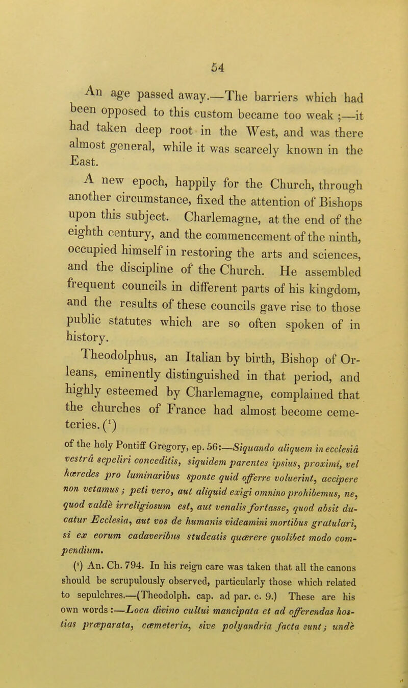 An age passed away.—The barriers which had been opposed to this custom became too weak ;—it had taken deep root in the West, and was there almost general, while it was scarcely known in the East. A new epoch, happily for the Church, through another circumstance, fixed the attention of Bishops upon this subject. Charlemagne, at the end of the eighth century, and the commencement of the ninth, occupied himself in restoring the arts and sciences, and the discipline of the Church. He assembled frequent councils in different parts of his kingdom, and the results of these councils gave rise to those public statutes which are so often spoken of in history. Theodolphus, an Italian by birth, Bishop of Or- leans, eminently distinguished in that period, and highly esteemed by Charlemagne, complained that the churches of France had almost become ceme- teries. (^) of the holy Pontiff Gregory, ep. 56:~Siguando aliquem in ecdesia vestra sepeliri concedilis, siquidem parentes ipshis, proximi, vel hoeredes pro luminaribus sponte quid offerre voluerint, accipere non vetamus; peti vero, aul aliquid exigi omnino prohibemus, ne, quod valde irreligiosum est, aut venalis fortasse, quod absit du- catur Ecdesia, aut vos de hu?nafiis videami?ii mortibus gratulari, si ex eorum cadaveribiis studeatis qucerere quolibet mode com- pendium. (') An. Ch. 794. In his reign care was taken that all the canons should be scrupulously observed, particularly those which related to sepulchres.—(Theodolph. cap. ad par. c. 9.) These are his own words :—Loca divino cullui mancipata et ad offerendas hos- tias prcBparata, ccemeteria, site polyandria facta sunt; unde