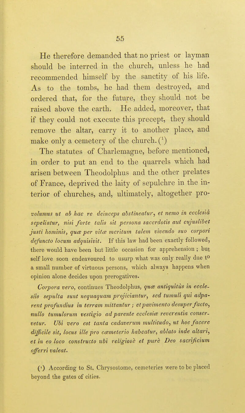 65 He therefore demanded that no priest or layman should be interred in the church, unless he had recommended himself by the sanctity of his life. As to the tombs, he had them destroyed, and ordered that, for the future, they should not be raised above the earth. He added, moreover, that if they could not execute this precept, they should remove the altar, carry it to another place, and make only a cemetery of the church. The statutes of Charlemagne, before mentioned, in order to put an end to the quarrels which had arisen between Theodolphus and the other prelates of France, deprived the laity of sepulchre in the in- terior of churches, and, ultimately, altogether pro- volmnus tit ab hac re deinceps abstineatui~, et netno in ecclesla sepeliatur, nisi forte talis sit persona sacerdotis aut cujuslibet justi hominis, quce per vitce meritum talem vivendo suo corpori defuncto locum adquisivit. If this law had been exactly followed, there would have been but little occasion for apprehension ; but self love soon endeavoured to usurp what was only really due t^ a small number of virtuous persons, which always happens when opinion alone decides upon prerogatives. Corpora vero, continues Theodolphus, qiiee antiquitus in eccle- siis sepulta sunt nequaquam projiciantur^ sed tumuli qui adpa- rent profundius in terram mittaniur; etpavimento desuper facto, nullo tumulorum vestigia ad parenie ecclesice reverentin conser- vetur. Ubi vero est tania cadaverum multitudo, ut hoc facere difficile sit, locus ille pro ccBmeterio habeatur, ablato inde altari, et in eo loco constructo ubi religiosb et pure Deo sacrificium offerri valeat. (') According to St. Chrysostome, cemeteries were to be placed beyond the gates of cities.