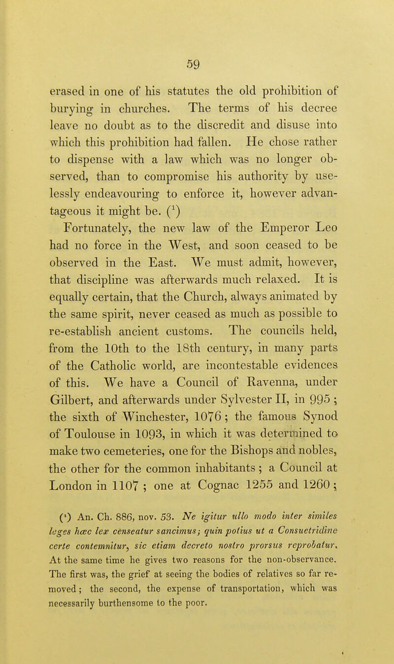 erased in one of his statutes the old prohibition of burying in churches. The terms of his decree leave no doubt as to the discredit and disuse into which this prohibition had fallen. He chose rather to dispense with a law which was no longer ob- served, than to compromise his authority by use- lessly endeavouring to enforce it, however advan- tageous it might be. (^) Fortunately, the new law of the Emperor Leo had no force in the West, and soon ceased to be observed in the East. We must admit, however, that discipline was afterwards much relaxed. It is equally certain, that the Church, always animated by the same spirit, never ceased as much as possible to re-establish ancient customs. The councils held, from the 10th to the 18th century, in many parts of the Catholic world, are incontestable evidences of this. We have a Council of Ravenna, under Gilbert, and afterwards under Sylvester II, in 995 ; the sixth of Winchester, 1076; the famous Synod of Toulouse in 1093, in which it was determined to make two cemeteries, one for the Bishops and nobles, the other for the common inhabitants; a Council at London in 1107 ; one at Cognac 1255 and 1260; (*) An. Ch. 886, nov. 53. Ne igitur ullo modo inter similes leges hcec lex censentur sancimus; quin potius ut a Consuetridine eerie contemnitur^ sic eiiam decreio nostra prorsiis reprohatw\ At the same time he gives two reasons for the non-observance. The first was, the grief at seeing the bodies of relatives so far re- moved; the second, the expense of transportation, which was necessarily burthensome to the poor.