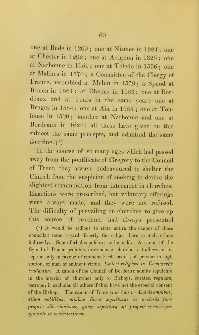 one at Bude in 1269; one at Nismes in 1284; one at Chester in 1292 ; one at Avignon in 1326 ; one at Narbonne in 1551 ; one at Toledo in 1556; one at Malines in 1570 ; a Committee of the Clergy of France, assembled at Melun in 1579; a Synod at Rouen in 1581 ; at Rheims in 1583 ; one at Bor- deaux and at Tours in the same year; one at Bruges in 1584 ; one at Aix in 1585 ; one at Tou- louse in 1590; another at Narbonne and one at Bordeaux in 1624 : all these have given on this subject the same precepts, and admitted the same doctrine. (^) In the course of so many ages which had passed away from the pontificate of Gregory to the Council of Trent, they always endeavoured to shelter the Church from the suspicion of seeking to derive the slightest remuneration from interment in churches. Exactions were proscribed, but voluntary offerings were always made, and they were not refused. The difficulty of prevailing on churches to give up this source of revenue, had always presented (') It would be tedious to state entire the canons of these councils: some regard directly the subject here treated; others indirectly. Some forbid sepulchres to be sold. A canon of the Synod of Rouen prohibits interment in churches ; it allows an ex- ception only in favour of eminent Ecclesiastics, of persons in high station, of men of eminent virtue. Coeteri religiose in Cccmeteriis iradantur. A canon of the Council of Bordeaux admits sepulchre in the interior of churches only to Bishops, curates, regulars, patrons; it excludes all others if ihey have not the especial consent of the Bishop. The canon of Tours runs thus :—Laicis omnibus, etiam nobiiibus, minime liceat sepulturns in ecclcsiis jure propria sibi vindicare, quum sepultura sit propric ct mere jus .tpiritale ct ecclesiasticum