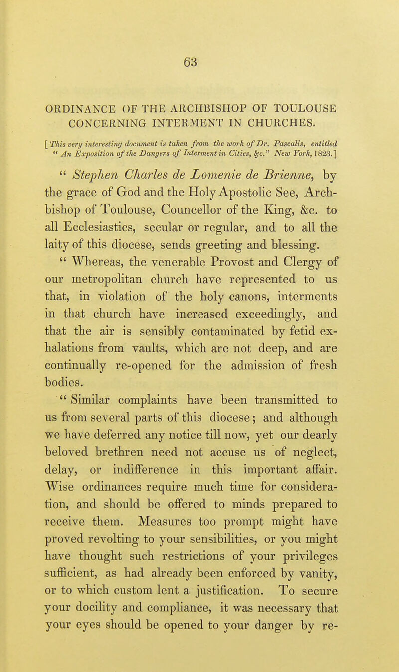 ORDINANCE OF THE ARCHBISHOP OF TOULOUSE CONCERNING INTERMENT IN CHURCHES. [ This very interesting documetit is taken from the luork of Dr. Pascalis, entitled  An Exposition of the Dangers of Interment iii Cities, 8fc. New York, 1823.]  Stephen Charles de Lomenie de Brienne, by the grace of God and the Holy Apostolic See, Arch- bishop of Toulouse, Councellor of the King, &c. to all Ecclesiastics, secular or regular, and to all the laity of this diocese, sends greeting and blessing.  Whereas, the venerable Provost and Clergy of our metropolitan church have represented to us that, in violation of the holy canons, interments in that church have increased exceedingly, and that the air is sensibly contaminated by fetid ex- halations from vaults, which are not deep, and are continually re-opened for the admission of fresh bodies.  Similar complaints have been transmitted to us from several parts of this diocese; and although we have deferred any notice till now, yet our dearly beloved brethren need not accuse us of neglect, delay, or indifference in this important affair. Wise ordinances require much time for considera- tion, and should be offered to minds prepared to receive them. Measures too prompt might have proved revolting to your sensibilities, or you might have thought such restrictions of your privileges sufficient, as had already been enforced by vanity, or to which custom lent a justification. To secure your docility and compliance, it was necessary that your eyes should be opened to your danger by re-