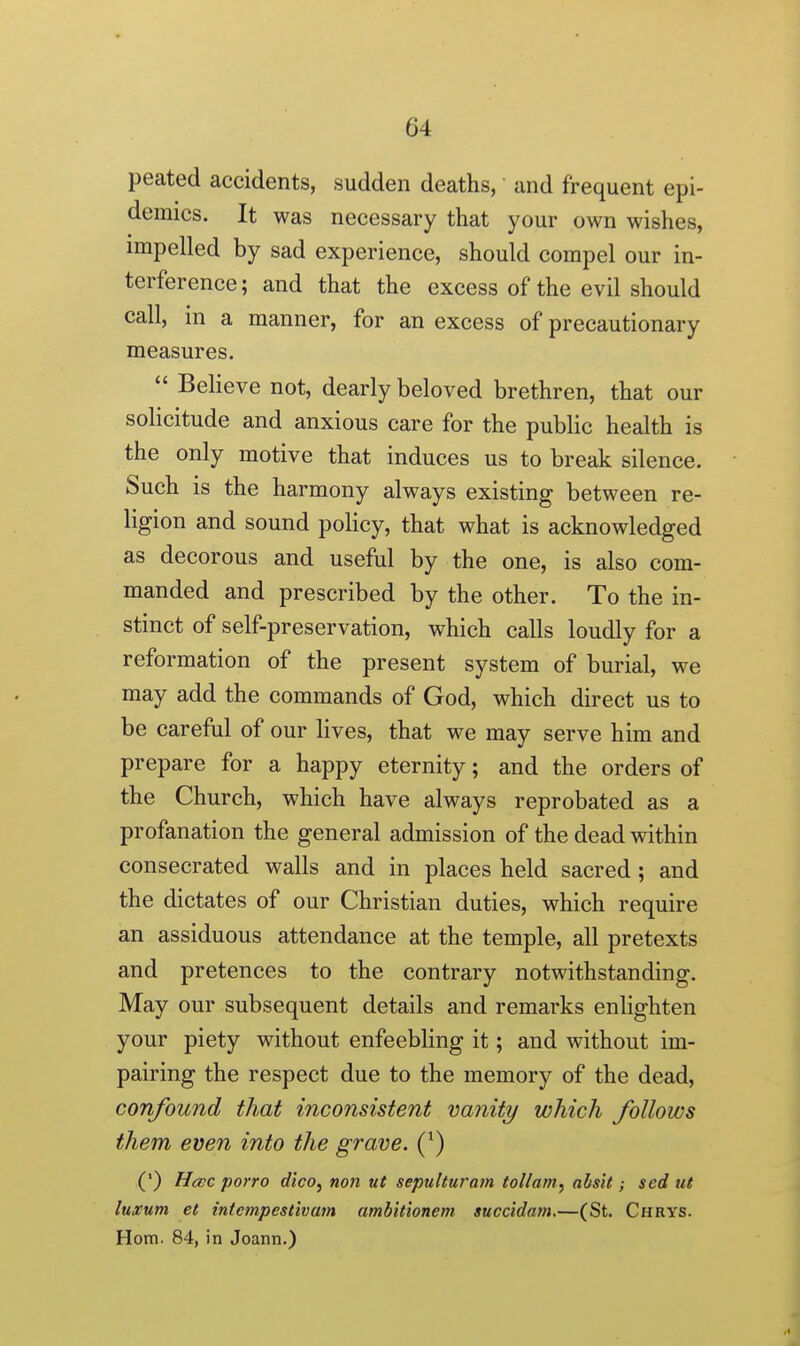 peated accidents, sudden deaths, and frequent epi- demics. It was necessary that your own wishes, impelled by sad experience, should compel our in- terference; and that the excess of the evil should call, in a manner, for an excess of precautionary measures.  Believe not, dearly beloved brethren, that our solicitude and anxious care for the public health is the only motive that induces us to break silence. Such is the harmony always existing between re- ligion and sound policy, that what is acknowledged as decorous and useful by the one, is also com- manded and prescribed by the other. To the in- stinct of self-preservation, which calls loudly for a reformation of the present system of burial, we may add the commands of God, which direct us to be careful of our lives, that we may serve him and prepare for a happy eternity; and the orders of the Church, which have always reprobated as a profanation the general admission of the dead within consecrated walls and in places held sacred; and the dictates of our Christian duties, which require an assiduous attendance at the temple, all pretexts and pretences to the contrary notwithstanding. May our subsequent details and remarks enlighten your piety without enfeebling it; and without im- pairing the respect due to the memory of the dead, confound that inconsistent vanity which follows them even into the grave. (*) (') Hccc porro dico, non ut sepulturam tol/am, alsit; scd ut luxum et intempestivam ambitionem succidam.—(St. Chrys. Horn. 84, in Joann.)