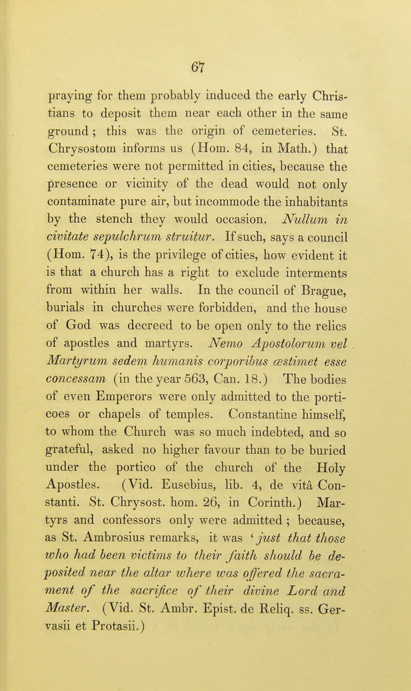 61 praying for them probably induced the early Chris- tians to deposit them near each other in the same ground; this was the origin of cemeteries. St. Chrysostom informs us (Hom. 84, in Math.) that cemeteries were not permitted in cities, because the presence or vicinity of the dead would not only contaminate pure air, but incommode the inhabitants by the stench they would occasion. Nullum in civitate sepulchrum struitur. If such, says a council (Hom. 74), is the privilege of cities, how evident it is that a church has a right to exclude interments from within her walls. In the council of Br ague, burials in churches were forbidden, and the house of God was decreed to be open only to the relics of apostles and martyrs. Nemo Apostolorum vel Ma7^tij7'um sedem humanis corporihus cestimet esse concessam (in the year 563, Can. 18.) The bodies of even Emperors were only admitted to the porti- coes or chapels of temples. Constantine himself, to whom the Church was so much indebted, and so grateful, asked no higher favour than to be buried under the portico of the church of the Holy Apostles. (Vid. Eusebius, lib. 4, de vita Con- stanti. St. Chrysost. hom. 26, in Corinth.) Mar- tyrs and confessors only were admitted ; because, as St. Ambrosius remarks, it was ^ just that those who had been victims to their faith should he de- posited near the altar where was offered the sacra- ment of the sacrifice of their divine Lord and Master. (Vid. St. Ambr. Epist. de Reliq. ss. Ger- vasii et Protasii.)